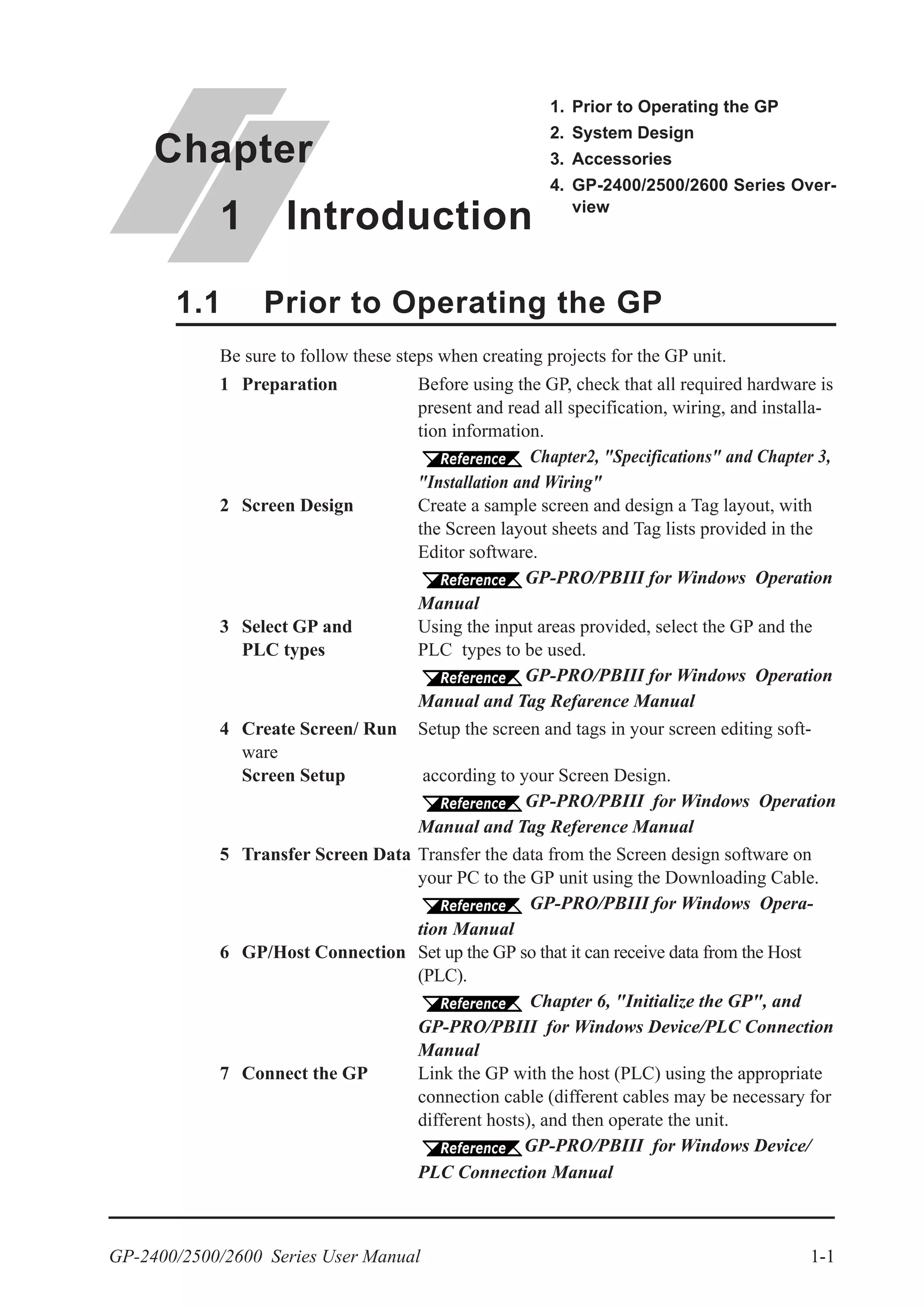 GP-2400/2500/2600 Series User Manual 1-1
Be sure to follow these steps when creating projects for the GP unit.
1 Preparation Before using the GP, check that all required hardware is
present and read all specification, wiring, and installa-
tion information.
Chapter2, "Specifications" and Chapter 3,
"Installation and Wiring"
2 Screen Design Create a sample screen and design a Tag layout, with
the Screen layout sheets and Tag lists provided in the
Editor software.
GP-PRO/PBIII for Windows Operation
Manual
3 Select GP and Using the input areas provided, select the GP and the
PLC types PLC types to be used.
GP-PRO/PBIII for Windows Operation
Manual and Tag Refarence Manual
4 Create Screen/ Run Setup the screen and tags in your screen editing soft-
ware
Screen Setup according to your Screen Design.
GP-PRO/PBIII for Windows Operation
Manual and Tag Reference Manual
5 Transfer Screen Data Transfer the data from the Screen design software on
your PC to the GP unit using the Downloading Cable.
GP-PRO/PBIII for Windows Opera-
tion Manual
6 GP/Host Connection Set up the GP so that it can receive data from the Host
(PLC).
Chapter 6, "Initialize the GP", and
GP-PRO/PBIII for Windows Device/PLC Connection
Manual
7 Connect the GP Link the GP with the host (PLC) using the appropriate
connection cable (different cables may be necessary for
different hosts), and then operate the unit.
GP-PRO/PBIII for Windows Device/
PLC Connection Manual
1.1 Prior to Operating the GP
Chapter
1 Introduction
1. Prior to Operating the GP
2. System Design
3. Accessories
4. GP-2400/2500/2600 Series Over-
view
 