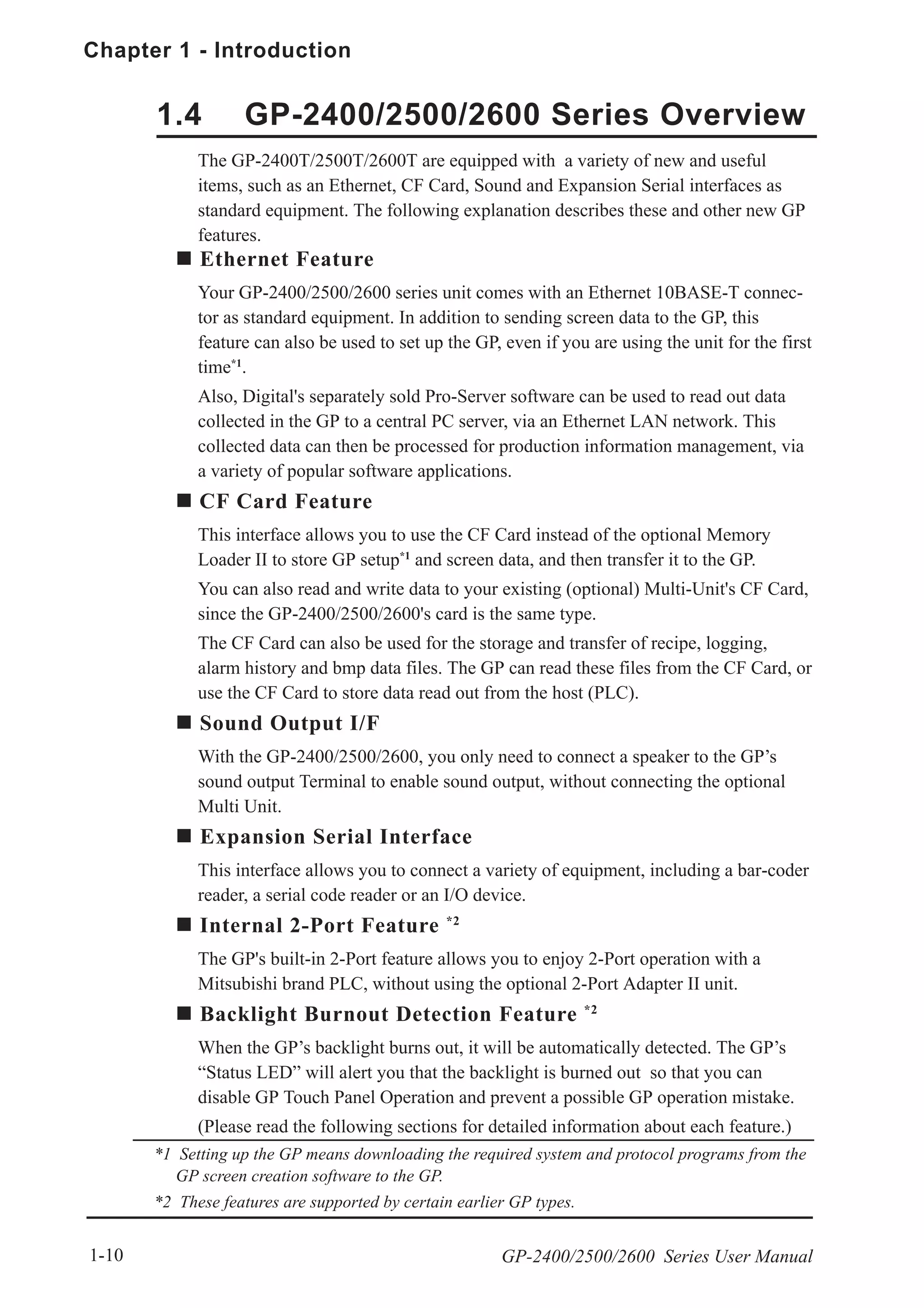 Chapter 1 - Introduction
GP-2400/2500/2600 Series User Manual1-10
Ethernet Feature
Your GP-2400/2500/2600 series unit comes with an Ethernet 10BASE-T connec-
tor as standard equipment. In addition to sending screen data to the GP, this
feature can also be used to set up the GP, even if you are using the unit for the first
time*1
.
Also, Digital's separately sold Pro-Server software can be used to read out data
collected in the GP to a central PC server, via an Ethernet LAN network. This
collected data can then be processed for production information management, via
a variety of popular software applications.
CF Card Feature
This interface allows you to use the CF Card instead of the optional Memory
Loader II to store GP setup*1
and screen data, and then transfer it to the GP.
You can also read and write data to your existing (optional) Multi-Unit's CF Card,
since the GP-2400/2500/2600's card is the same type.
The CF Card can also be used for the storage and transfer of recipe, logging,
alarm history and bmp data files. The GP can read these files from the CF Card, or
use the CF Card to store data read out from the host (PLC).
Sound Output I/F
With the GP-2400/2500/2600, you only need to connect a speaker to the GP’s
sound output Terminal to enable sound output, without connecting the optional
Multi Unit.
Expansion Serial Interface
This interface allows you to connect a variety of equipment, including a bar-coder
reader, a serial code reader or an I/O device.
Internal 2-Port Feature *2
The GP's built-in 2-Port feature allows you to enjoy 2-Port operation with a
Mitsubishi brand PLC, without using the optional 2-Port Adapter II unit.
Backlight Burnout Detection Feature *2
When the GP’s backlight burns out, it will be automatically detected. The GP’s
“Status LED” will alert you that the backlight is burned out so that you can
disable GP Touch Panel Operation and prevent a possible GP operation mistake.
(Please read the following sections for detailed information about each feature.)
1.4 GP-2400/2500/2600 Series Overview
The GP-2400T/2500T/2600T are equipped with a variety of new and useful
items, such as an Ethernet, CF Card, Sound and Expansion Serial interfaces as
standard equipment. The following explanation describes these and other new GP
features.
*1 Setting up the GP means downloading the required system and protocol programs from the
GP screen creation software to the GP.
*2 These features are supported by certain earlier GP types.
 