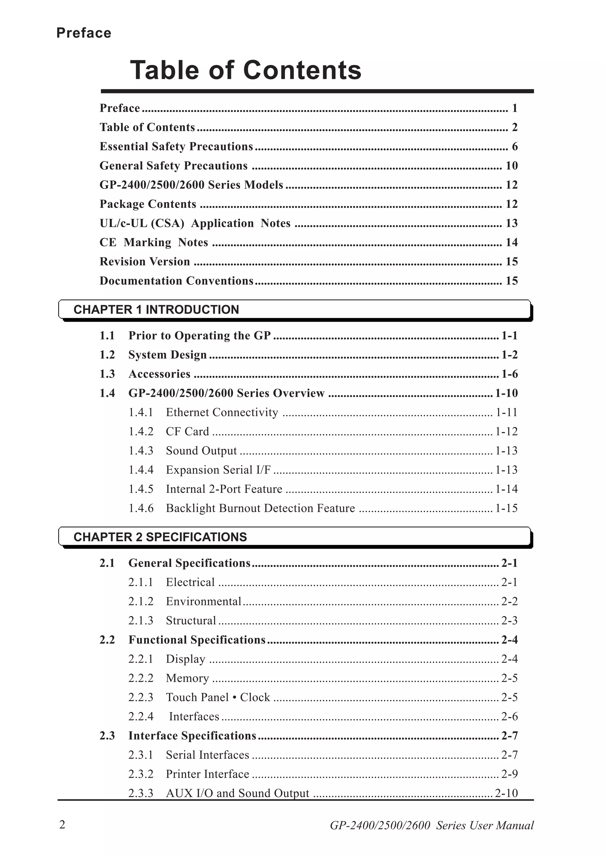 Preface
GP-2400/2500/2600 Series User Manual2
Table of Contents
Preface........................................................................................................................ 1
Table of Contents...................................................................................................... 2
Essential Safety Precautions................................................................................... 6
General Safety Precautions .................................................................................. 10
GP-2400/2500/2600 Series Models ....................................................................... 12
Package Contents ................................................................................................... 12
UL/c-UL (CSA) Application Notes .................................................................... 13
CE Marking Notes ............................................................................................... 14
Revision Version ..................................................................................................... 15
Documentation Conventions................................................................................. 15
CHAPTER 1 INTRODUCTION
1.1 Prior to Operating the GP .......................................................................... 1-1
1.2 System Design ............................................................................................... 1-2
1.3 Accessories .................................................................................................... 1-6
1.4 GP-2400/2500/2600 Series Overview ...................................................... 1-10
1.4.1 Ethernet Connectivity ..................................................................... 1-11
1.4.2 CF Card ............................................................................................ 1-12
1.4.3 Sound Output ................................................................................... 1-13
1.4.4 Expansion Serial I/F ........................................................................ 1-13
1.4.5 Internal 2-Port Feature .................................................................... 1-14
1.4.6 Backlight Burnout Detection Feature ............................................ 1-15
CHAPTER 2 SPECIFICATIONS
2.1 General Specifications................................................................................. 2-1
2.1.1 Electrical ............................................................................................ 2-1
2.1.2 Environmental.................................................................................... 2-2
2.1.3 Structural ............................................................................................ 2-3
2.2 Functional Specifications............................................................................ 2-4
2.2.1 Display ............................................................................................... 2-4
2.2.2 Memory .............................................................................................. 2-5
2.2.3 Touch Panel • Clock .......................................................................... 2-5
2.2.4 Interfaces........................................................................................... 2-6
2.3 Interface Specifications............................................................................... 2-7
2.3.1 Serial Interfaces ................................................................................. 2-7
2.3.2 Printer Interface ................................................................................. 2-9
2.3.3 AUX I/O and Sound Output ........................................................... 2-10
 