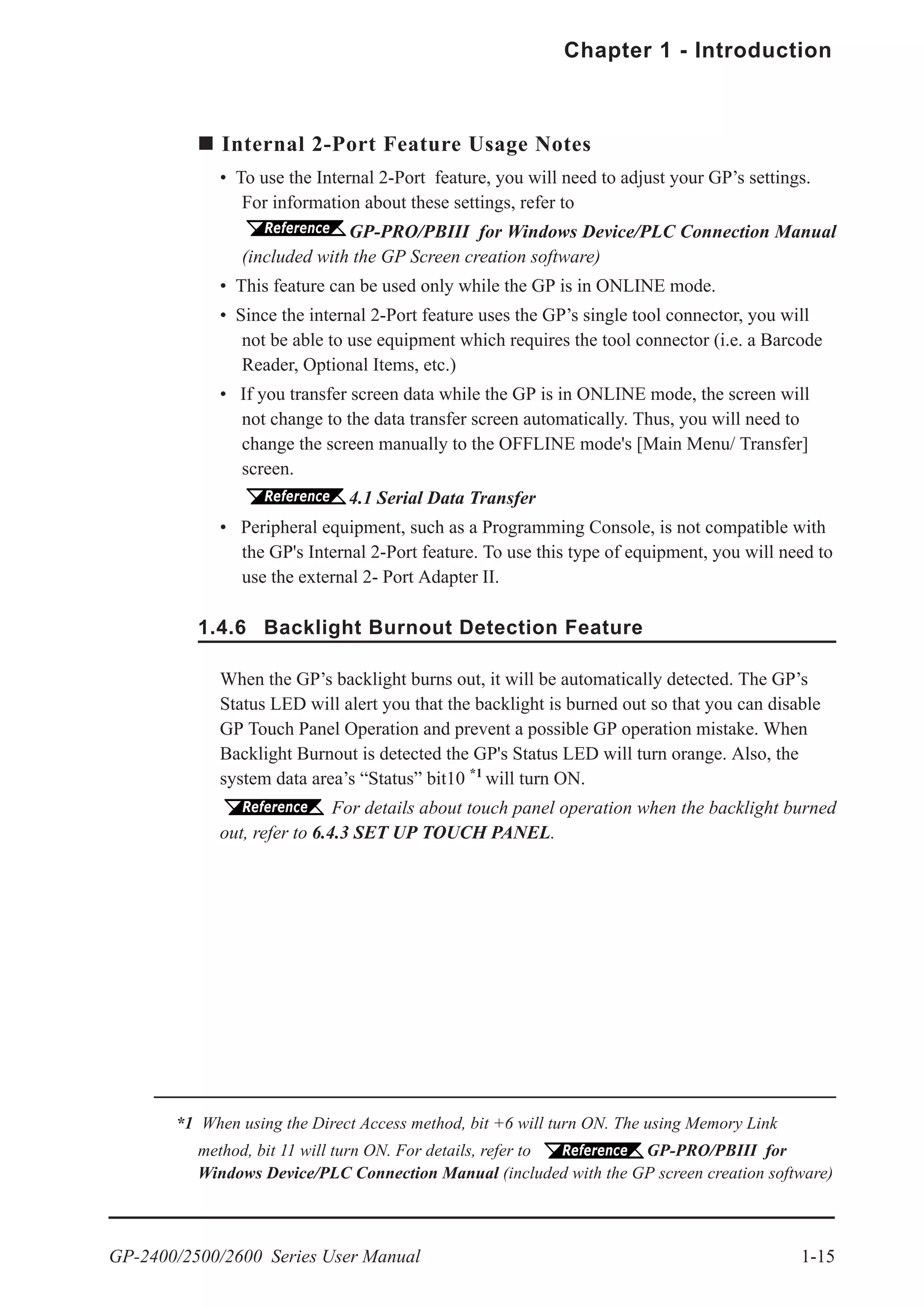 GP-2400/2500/2600 Series User Manual 1-15
Chapter 1 - Introduction
Internal 2-Port Feature Usage Notes
• To use the Internal 2-Port feature, you will need to adjust your GP’s settings.
For information about these settings, refer to
GP-PRO/PBIII for Windows Device/PLC Connection Manual
(included with the GP Screen creation software)
• This feature can be used only while the GP is in ONLINE mode.
• Since the internal 2-Port feature uses the GP’s single tool connector, you will
not be able to use equipment which requires the tool connector (i.e. a Barcode
Reader, Optional Items, etc.)
• If you transfer screen data while the GP is in ONLINE mode, the screen will
not change to the data transfer screen automatically. Thus, you will need to
change the screen manually to the OFFLINE mode's [Main Menu/ Transfer]
screen.
4.1 Serial Data Transfer
• Peripheral equipment, such as a Programming Console, is not compatible with
the GP's Internal 2-Port feature. To use this type of equipment, you will need to
use the external 2- Port Adapter II.
1.4.6 Backlight Burnout Detection Feature
When the GP’s backlight burns out, it will be automatically detected. The GP’s
Status LED will alert you that the backlight is burned out so that you can disable
GP Touch Panel Operation and prevent a possible GP operation mistake. When
Backlight Burnout is detected the GP's Status LED will turn orange. Also, the
system data area’s “Status” bit10 *1
will turn ON.
For details about touch panel operation when the backlight burned
out, refer to 6.4.3 SET UP TOUCH PANEL.
*1 When using the Direct Access method, bit +6 will turn ON. The using Memory Link
method, bit 11 will turn ON. For details, refer to GP-PRO/PBIII for
Windows Device/PLC Connection Manual (included with the GP screen creation software)
 