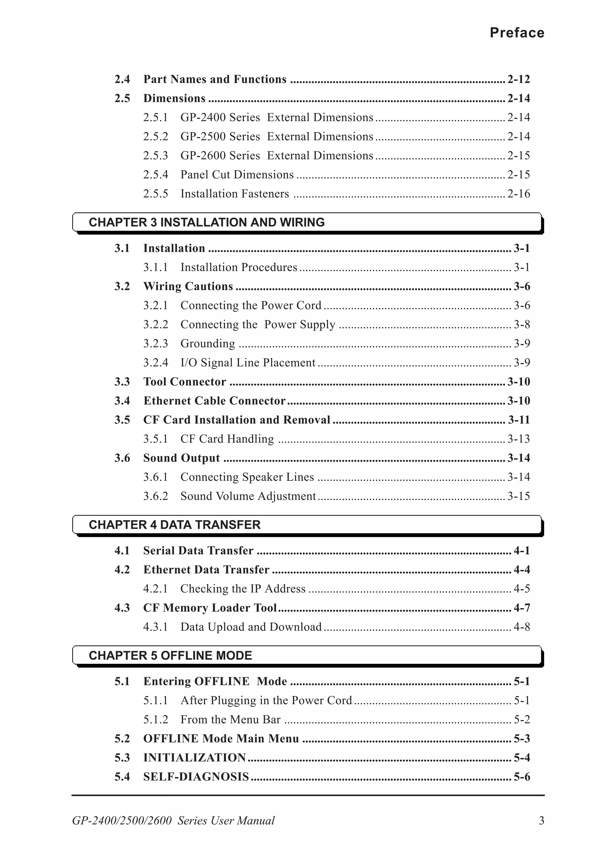 GP-2400/2500/2600 Series User Manual 3
Preface
2.4 Part Names and Functions ....................................................................... 2-12
2.5 Dimensions .................................................................................................. 2-14
2.5.1 GP-2400 Series External Dimensions........................................... 2-14
2.5.2 GP-2500 Series External Dimensions........................................... 2-14
2.5.3 GP-2600 Series External Dimensions........................................... 2-15
2.5.4 Panel Cut Dimensions ..................................................................... 2-15
2.5.5 Installation Fasteners ...................................................................... 2-16
CHAPTER 3 INSTALLATION AND WIRING
3.1 Installation .................................................................................................... 3-1
3.1.1 Installation Procedures...................................................................... 3-1
3.2 Wiring Cautions ........................................................................................... 3-6
3.2.1 Connecting the Power Cord .............................................................. 3-6
3.2.2 Connecting the Power Supply ......................................................... 3-8
3.2.3 Grounding .......................................................................................... 3-9
3.2.4 I/O Signal Line Placement ................................................................ 3-9
3.3 Tool Connector ........................................................................................... 3-10
3.4 Ethernet Cable Connector........................................................................ 3-10
3.5 CF Card Installation and Removal ......................................................... 3-11
3.5.1 CF Card Handling ........................................................................... 3-13
3.6 Sound Output ............................................................................................. 3-14
3.6.1 Connecting Speaker Lines .............................................................. 3-14
3.6.2 Sound Volume Adjustment.............................................................. 3-15
CHAPTER 4 DATA TRANSFER
4.1 Serial Data Transfer .................................................................................... 4-1
4.2 Ethernet Data Transfer ............................................................................... 4-4
4.2.1 Checking the IP Address ................................................................... 4-5
4.3 CF Memory Loader Tool............................................................................. 4-7
4.3.1 Data Upload and Download.............................................................. 4-8
CHAPTER 5 OFFLINE MODE
5.1 Entering OFFLINE Mode ......................................................................... 5-1
5.1.1 After Plugging in the Power Cord.................................................... 5-1
5.1.2 From the Menu Bar ........................................................................... 5-2
5.2 OFFLINE Mode Main Menu ..................................................................... 5-3
5.3 INITIALIZATION....................................................................................... 5-4
5.4 SELF-DIAGNOSIS...................................................................................... 5-6
 