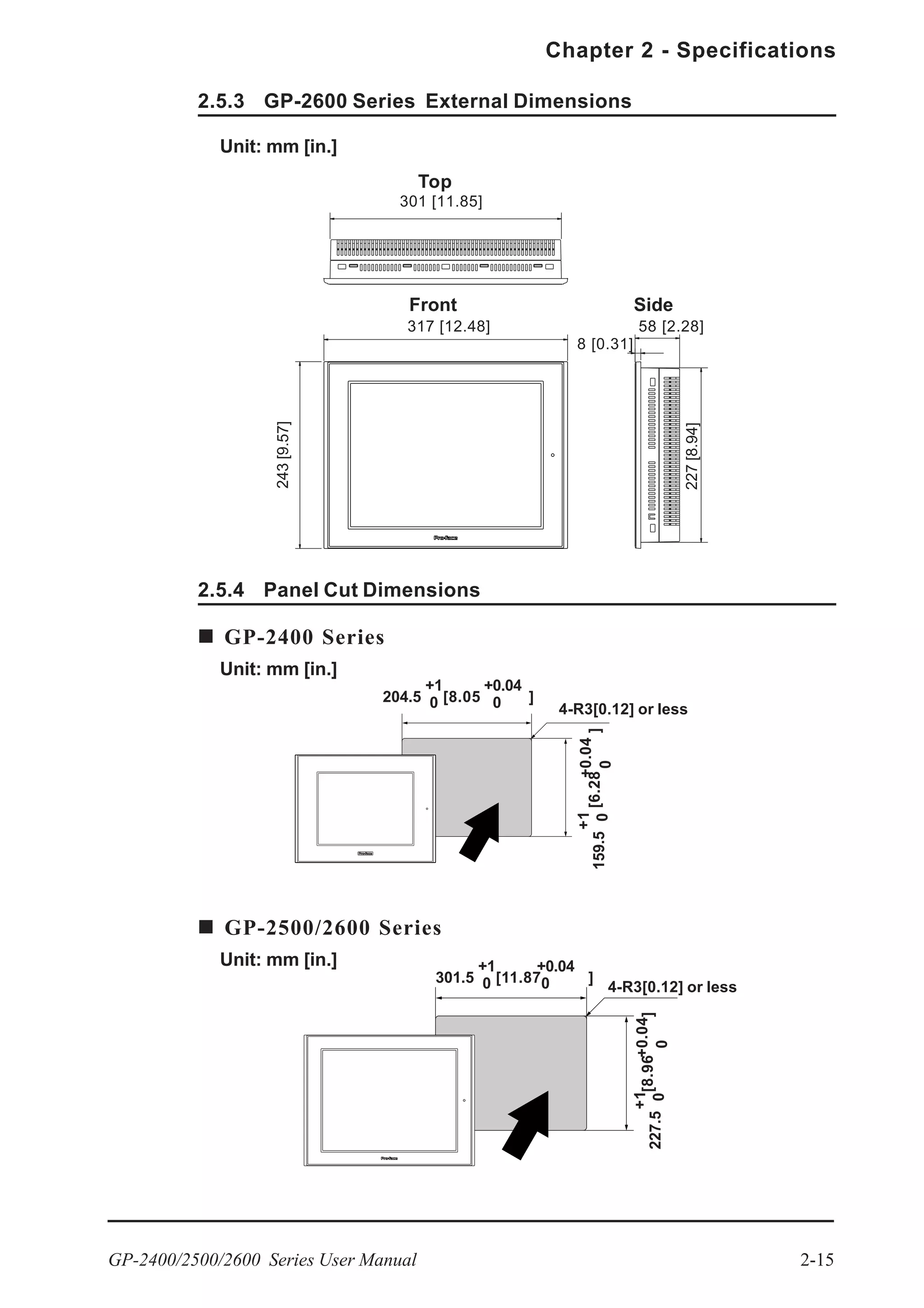 GP-2400/2500/2600 Series User Manual 2-15
Chapter 2 - Specifications
2.5.3 GP-2600 Series External Dimensions
Unit: mm [in.]
Top
Front Side
301 [11.85]
58 [2.28]
227[8.94]
8 [0.31]
243[9.57]
317 [12.48]
2.5.4 Panel Cut Dimensions
Unit: mm [in.]
4-R3[0.12] or less
4-R3[0.12] or less
204.5
+1
0
159.5
+1
0[6.28]
+0.04
0
[8.05 ]
+0.04
0
GP-2400 Series
Unit: mm [in.]
GP-2500/2600 Series
[8.96]
227.5
+1
0
+0.04
0
301.5
+1
0 [11.87 ]
+0.04
0
 