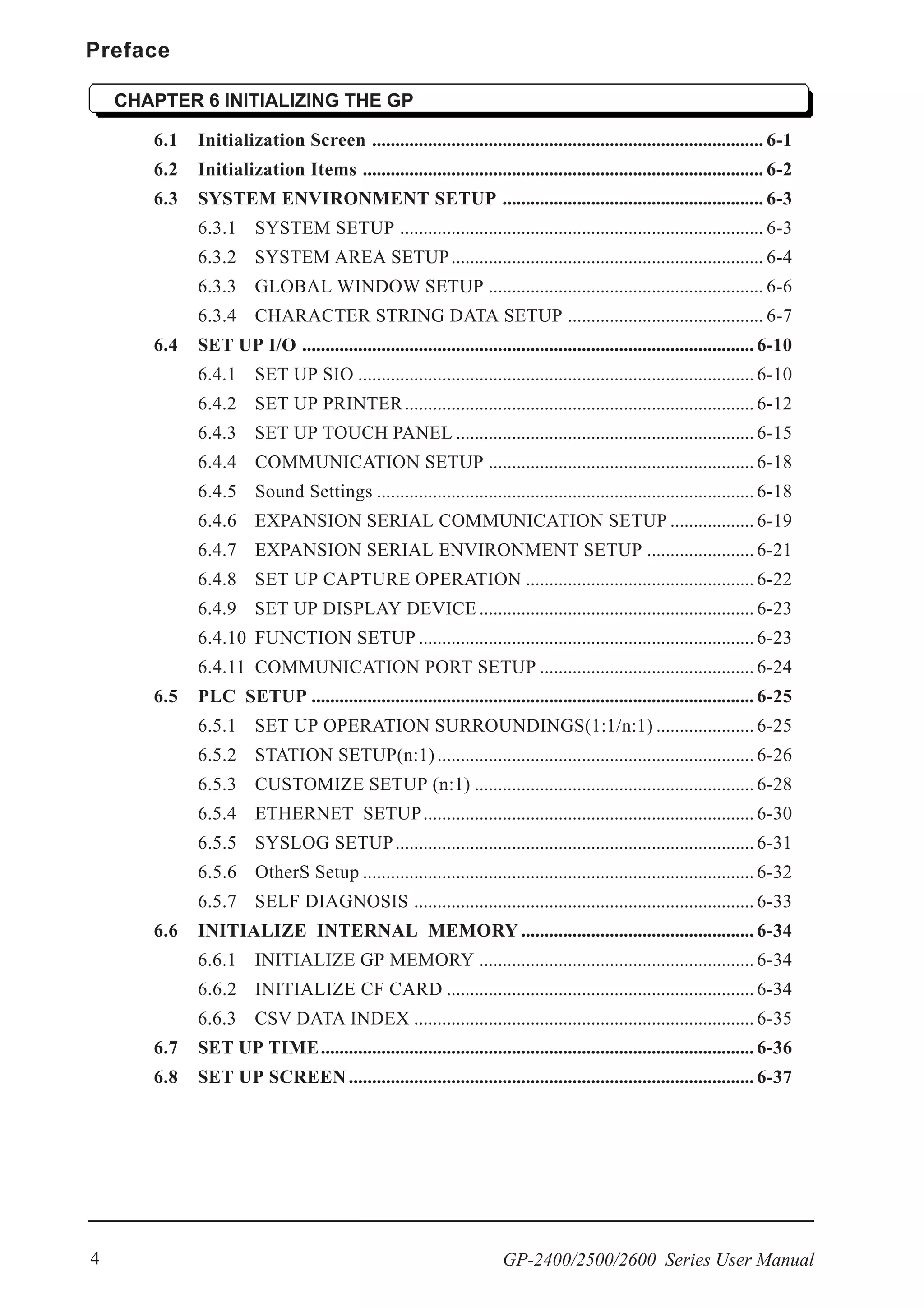 Preface
GP-2400/2500/2600 Series User Manual4
CHAPTER 6 INITIALIZING THE GP
6.1 Initialization Screen .................................................................................... 6-1
6.2 Initialization Items ...................................................................................... 6-2
6.3 SYSTEM ENVIRONMENT SETUP ........................................................ 6-3
6.3.1 SYSTEM SETUP .............................................................................. 6-3
6.3.2 SYSTEM AREA SETUP................................................................... 6-4
6.3.3 GLOBAL WINDOW SETUP ........................................................... 6-6
6.3.4 CHARACTER STRING DATA SETUP .......................................... 6-7
6.4 SET UP I/O ................................................................................................. 6-10
6.4.1 SET UP SIO ..................................................................................... 6-10
6.4.2 SET UP PRINTER........................................................................... 6-12
6.4.3 SET UP TOUCH PANEL ................................................................ 6-15
6.4.4 COMMUNICATION SETUP ......................................................... 6-18
6.4.5 Sound Settings ................................................................................. 6-18
6.4.6 EXPANSION SERIAL COMMUNICATION SETUP .................. 6-19
6.4.7 EXPANSION SERIAL ENVIRONMENT SETUP ....................... 6-21
6.4.8 SET UP CAPTURE OPERATION ................................................. 6-22
6.4.9 SET UP DISPLAY DEVICE ........................................................... 6-23
6.4.10 FUNCTION SETUP ........................................................................ 6-23
6.4.11 COMMUNICATION PORT SETUP .............................................. 6-24
6.5 PLC SETUP ............................................................................................... 6-25
6.5.1 SET UP OPERATION SURROUNDINGS(1:1/n:1) ..................... 6-25
6.5.2 STATION SETUP(n:1).................................................................... 6-26
6.5.3 CUSTOMIZE SETUP (n:1) ............................................................ 6-28
6.5.4 ETHERNET SETUP....................................................................... 6-30
6.5.5 SYSLOG SETUP............................................................................. 6-31
6.5.6 OtherS Setup .................................................................................... 6-32
6.5.7 SELF DIAGNOSIS ......................................................................... 6-33
6.6 INITIALIZE INTERNAL MEMORY .................................................. 6-34
6.6.1 INITIALIZE GP MEMORY ........................................................... 6-34
6.6.2 INITIALIZE CF CARD .................................................................. 6-34
6.6.3 CSV DATA INDEX ......................................................................... 6-35
6.7 SET UP TIME............................................................................................. 6-36
6.8 SET UP SCREEN....................................................................................... 6-37
 
