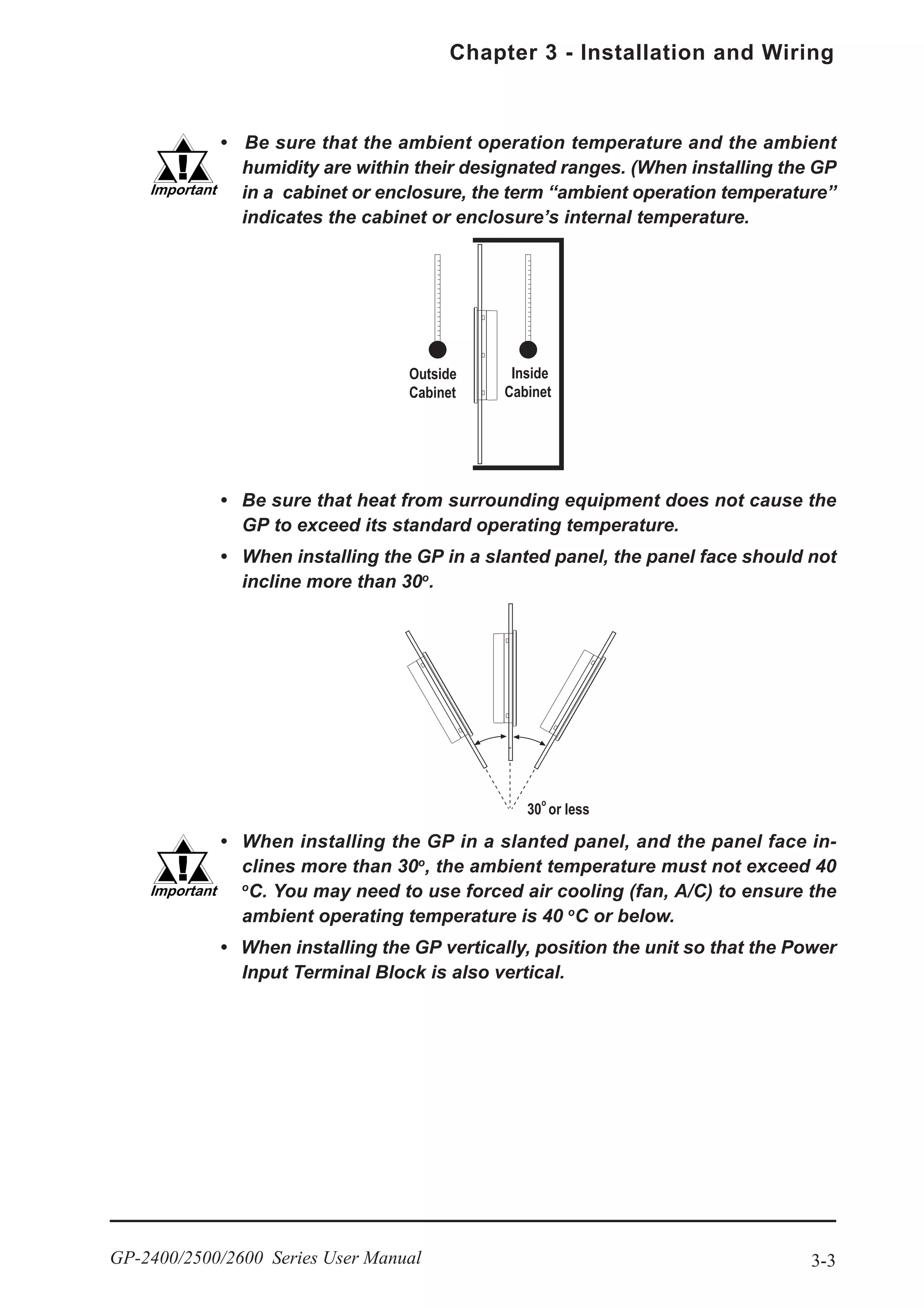 3-3
Chapter 3 - Installation and Wiring
GP-2400/2500/2600 Series User Manual
• Be sure that the ambient operation temperature and the ambient
humidity are within their designated ranges. (When installing the GP
in a cabinet or enclosure, the term “ambient operation temperature”
indicates the cabinet or enclosure’s internal temperature.
• Be sure that heat from surrounding equipment does not cause the
GP to exceed its standard operating temperature.
• When installing the GP in a slanted panel, the panel face should not
incline more than 30o
.
• When installing the GP in a slanted panel, and the panel face in-
clines more than 30o
, the ambient temperature must not exceed 40
o
C. You may need to use forced air cooling (fan, A/C) to ensure the
ambient operating temperature is 40 o
C or below.
• When installing the GP vertically, position the unit so that the Power
Input Terminal Block is also vertical.
 