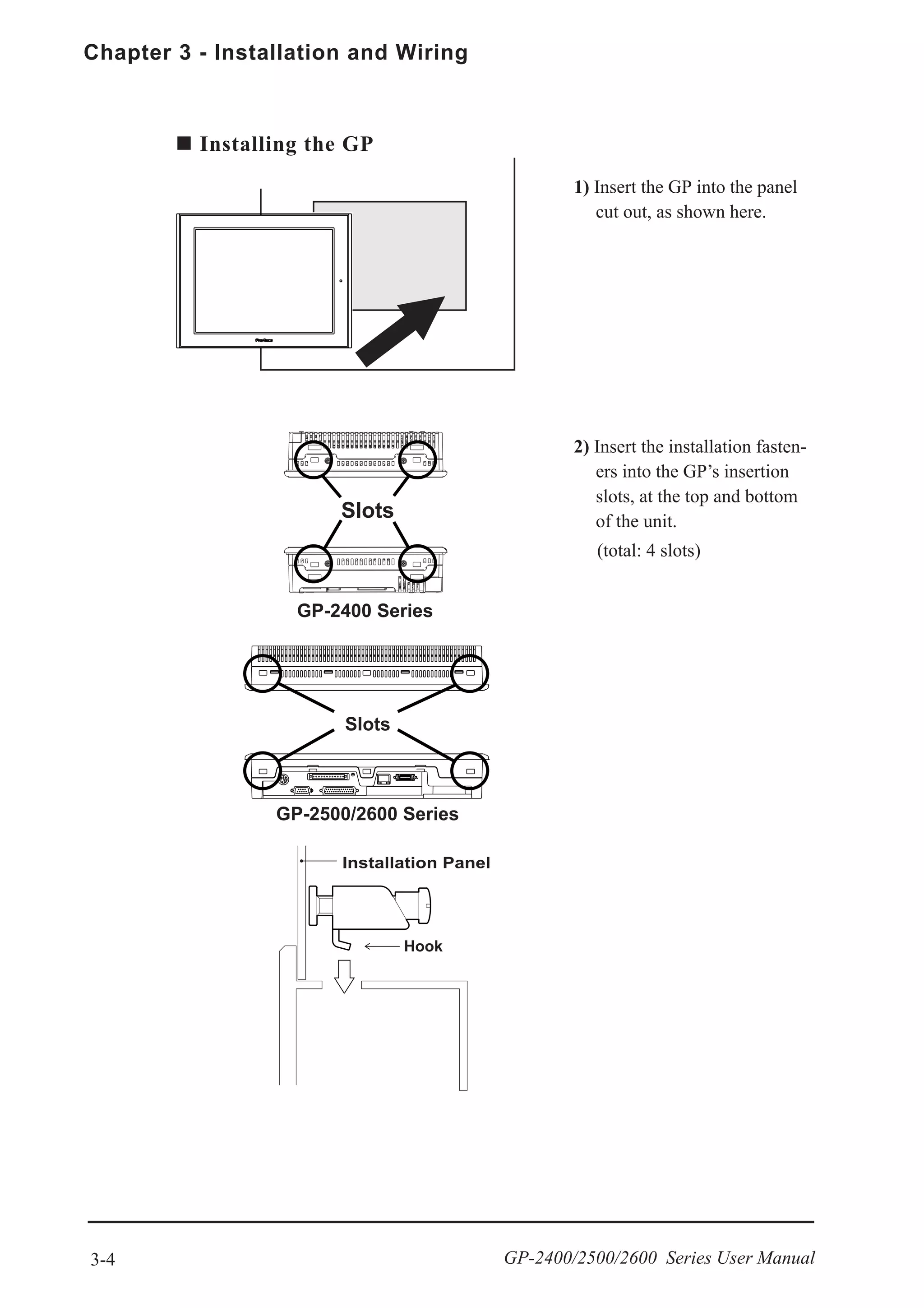 Chapter 3 - Installation and Wiring
3-4 GP-2400/2500/2600 Series User Manual
2) Insert the installation fasten-
ers into the GP’s insertion
slots, at the top and bottom
of the unit.
(total: 4 slots)
Installing the GP
1) Insert the GP into the panel
cut out, as shown here.
GP-2400 Series
GP-2500/2600 Series
 