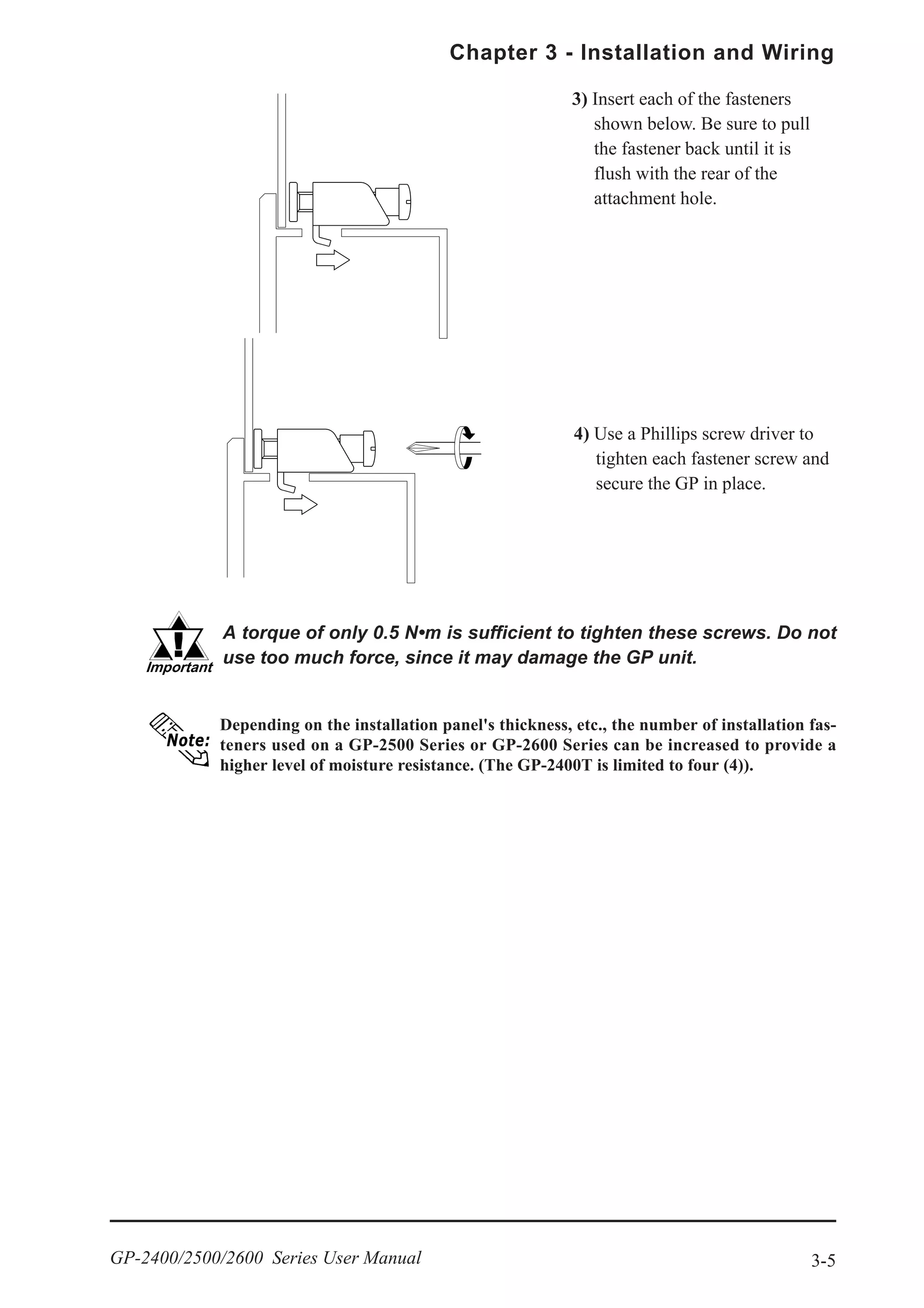 3-5
Chapter 3 - Installation and Wiring
GP-2400/2500/2600 Series User Manual
4) Use a Phillips screw driver to
tighten each fastener screw and
secure the GP in place.
A torque of only 0.5 N•m is sufficient to tighten these screws. Do not
use too much force, since it may damage the GP unit.
Depending on the installation panel's thickness, etc., the number of installation fas-
teners used on a GP-2500 Series or GP-2600 Series can be increased to provide a
higher level of moisture resistance. (The GP-2400T is limited to four (4)).
3) Insert each of the fasteners
shown below. Be sure to pull
the fastener back until it is
flush with the rear of the
attachment hole.
 