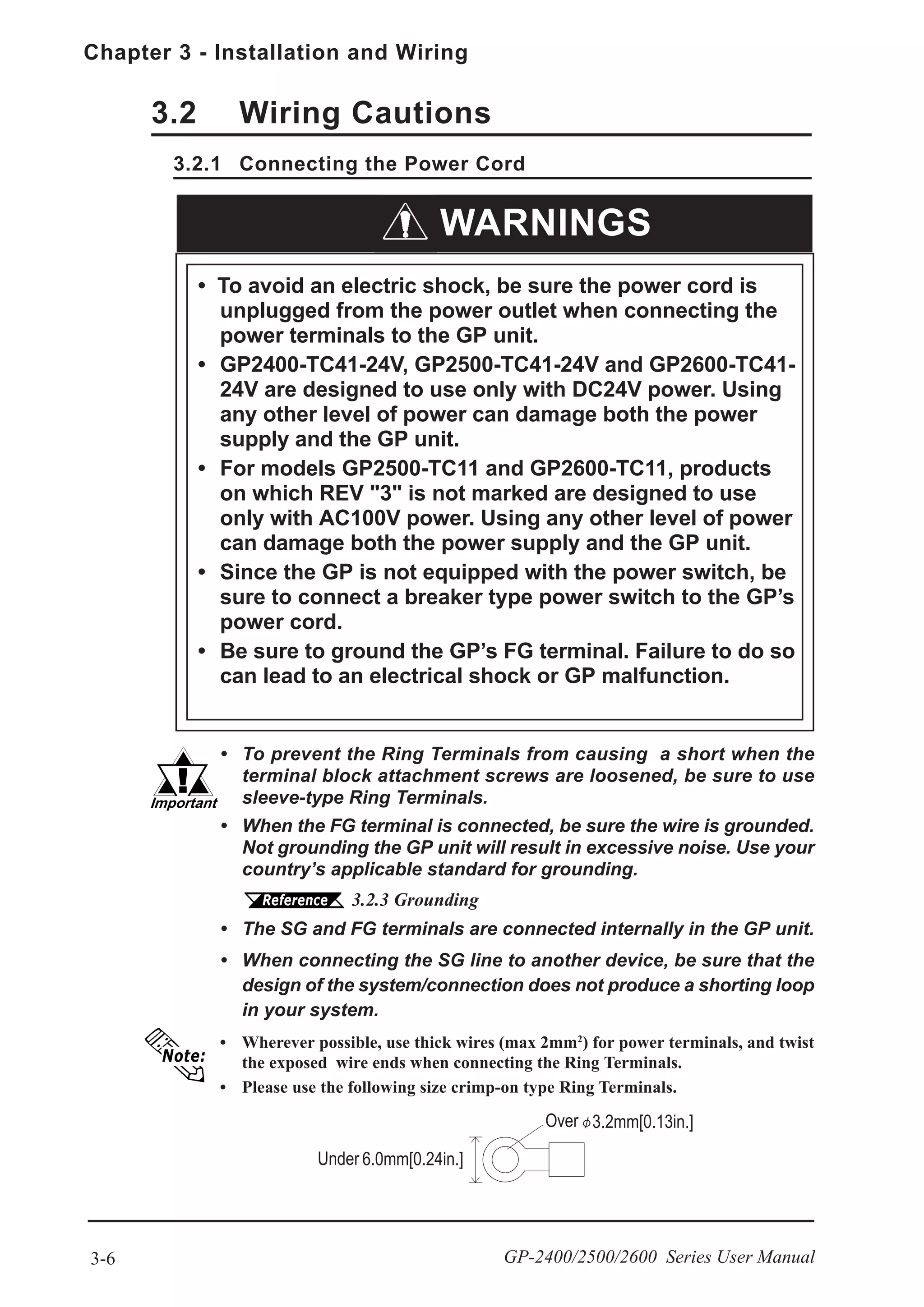 Chapter 3 - Installation and Wiring
3-6 GP-2400/2500/2600 Series User Manual
• Wherever possible, use thick wires (max 2mm2
) for power terminals, and twist
the exposed wire ends when connecting the Ring Terminals.
• Please use the following size crimp-on type Ring Terminals.
3.2 Wiring Cautions
3.2.1 Connecting the Power Cord
• To prevent the Ring Terminals from causing a short when the
terminal block attachment screws are loosened, be sure to use
sleeve-type Ring Terminals.
• When the FG terminal is connected, be sure the wire is grounded.
Not grounding the GP unit will result in excessive noise. Use your
country’s applicable standard for grounding.
3.2.3 Grounding
• The SG and FG terminals are connected internally in the GP unit.
• When connecting the SG line to another device, be sure that the
design of the system/connection does not produce a shorting loop
in your system.
WARNINGS
• To avoid an electric shock, be sure the power cord is
unplugged from the power outlet when connecting the
power terminals to the GP unit.
• GP2400-TC41-24V, GP2500-TC41-24V and GP2600-TC41-
24V are designed to use only with DC24V power. Using
any other level of power can damage both the power
supply and the GP unit.
• For models GP2500-TC11 and GP2600-TC11, products
on which REV "3" is not marked are designed to use
only with AC100V power. Using any other level of power
can damage both the power supply and the GP unit.
• Since the GP is not equipped with the power switch, be
sure to connect a breaker type power switch to the GP’s
power cord.
• Be sure to ground the GP’s FG terminal. Failure to do so
can lead to an electrical shock or GP malfunction.
 