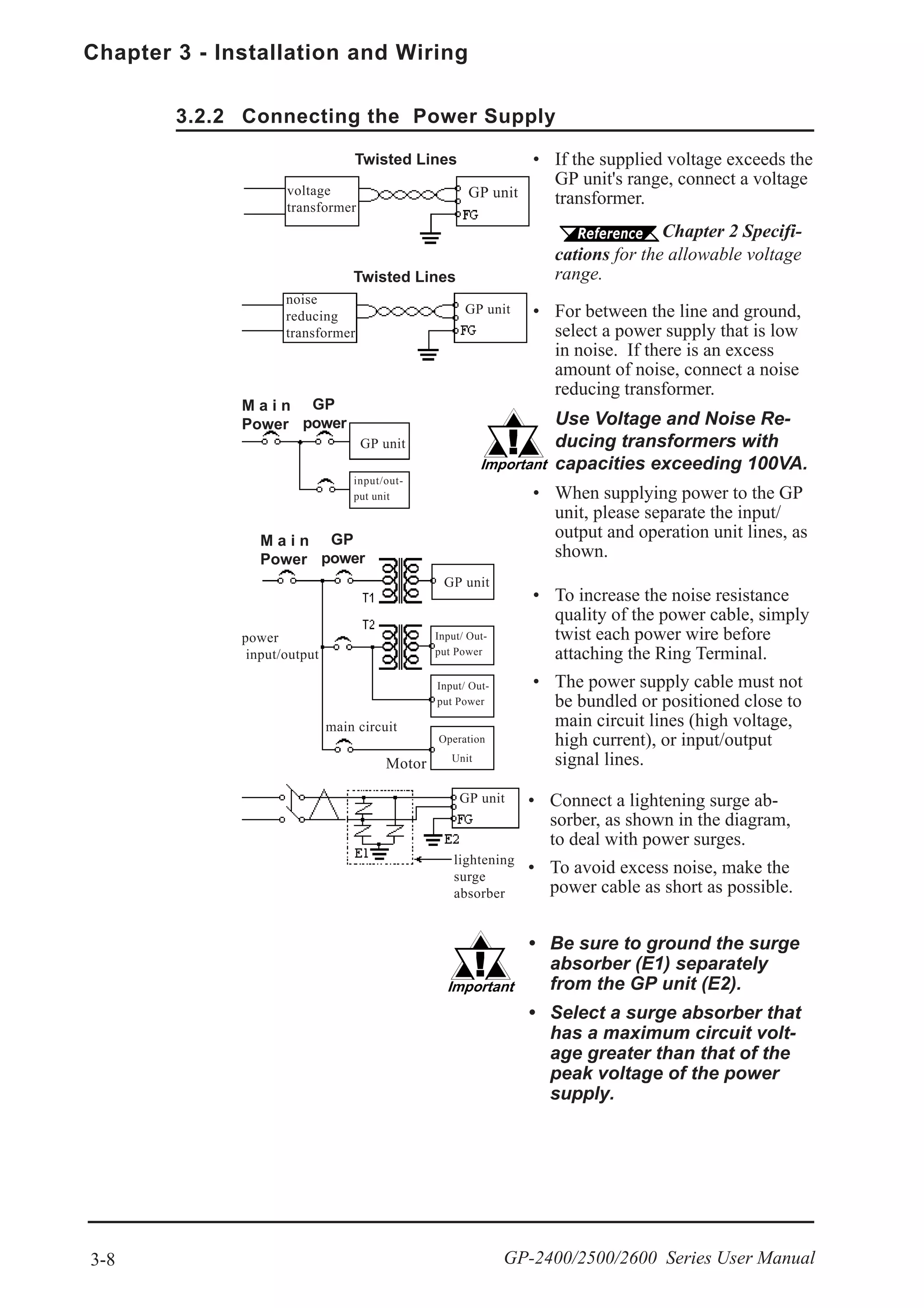 Chapter 3 - Installation and Wiring
3-8 GP-2400/2500/2600 Series User Manual
3.2.2 Connecting the Power Supply
GP unit
Twisted Lines
Input/ Out-
put Power
power
input/output
main circuit
Motor
input/out-
put unit
GP unit
noise
reducing
transformer
voltage
transformer
Operation
Unit
Input/ Out-
put Power
• If the supplied voltage exceeds the
GP unit's range, connect a voltage
transformer.
Chapter 2 Specifi-
cations for the allowable voltage
range.
• For between the line and ground,
select a power supply that is low
in noise. If there is an excess
amount of noise, connect a noise
reducing transformer.
Use Voltage and Noise Re-
ducing transformers with
capacities exceeding 100VA.
• When supplying power to the GP
unit, please separate the input/
output and operation unit lines, as
shown.
• To increase the noise resistance
quality of the power cable, simply
twist each power wire before
attaching the Ring Terminal.
• The power supply cable must not
be bundled or positioned close to
main circuit lines (high voltage,
high current), or input/output
signal lines.
Twisted Lines
M a i n
Power
GP
power
GP unit
GP unit
M a i n
Power
GP
power
• Connect a lightening surge ab-
sorber, as shown in the diagram,
to deal with power surges.
• To avoid excess noise, make the
power cable as short as possible.
• Be sure to ground the surge
absorber (E1) separately
from the GP unit (E2).
• Select a surge absorber that
has a maximum circuit volt-
age greater than that of the
peak voltage of the power
supply.
GP unit
lightening
surge
absorber
 