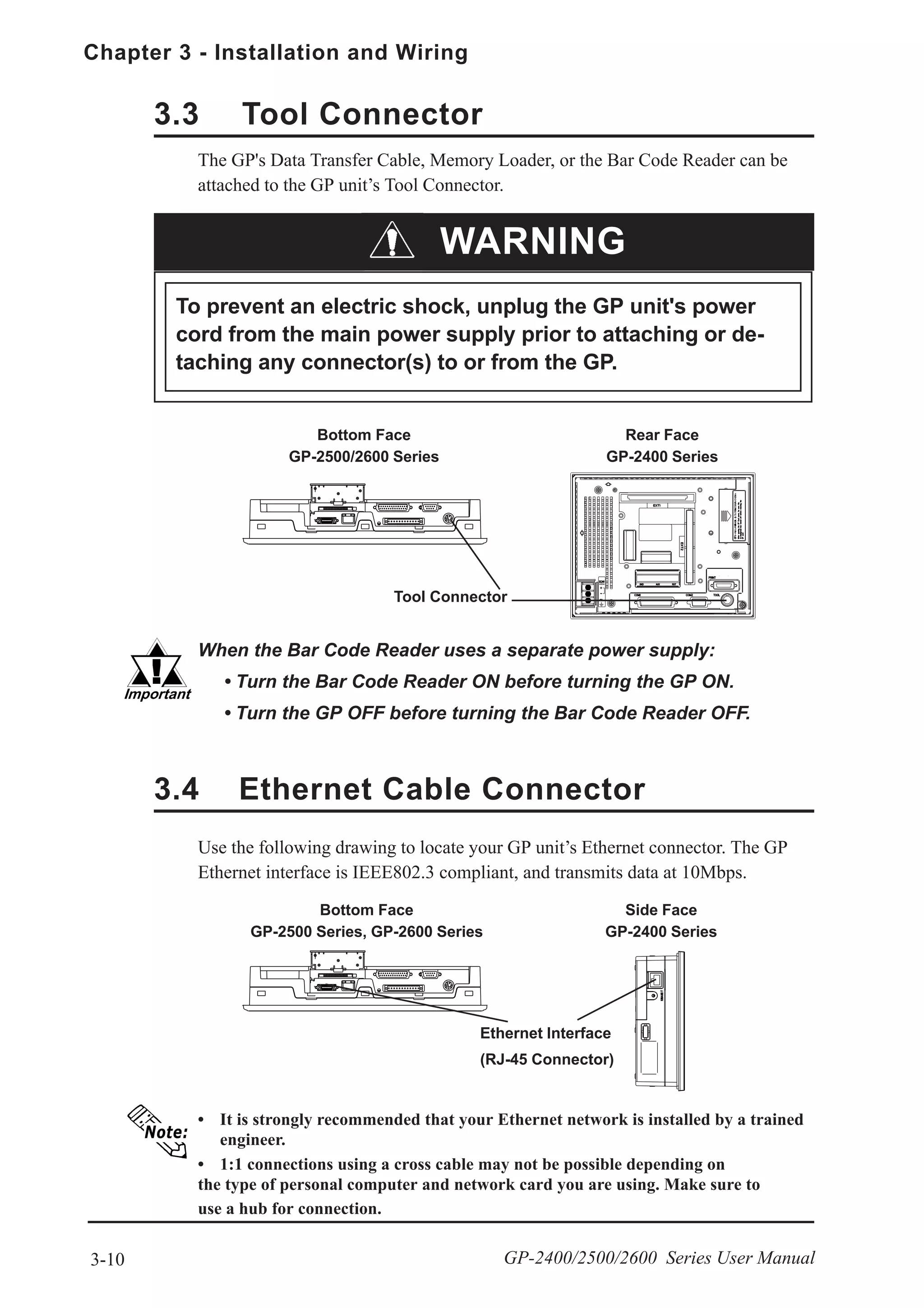 Chapter 3 - Installation and Wiring
3-10 GP-2400/2500/2600 Series User Manual
3.3 Tool Connector
The GP's Data Transfer Cable, Memory Loader, or the Bar Code Reader can be
attached to the GP unit’s Tool Connector.
When the Bar Code Reader uses a separate power supply:
• Turn the Bar Code Reader ON before turning the GP ON.
• Turn the GP OFF before turning the Bar Code Reader OFF.
Bottom Face
GP-2500 Series, GP-2600 Series
Ethernet Interface
(RJ-45 Connector)
Tool Connector
Bottom Face
GP-2500/2600 Series
3.4 Ethernet Cable Connector
Use the following drawing to locate your GP unit’s Ethernet connector. The GP
Ethernet interface is IEEE802.3 compliant, and transmits data at 10Mbps.
• It is strongly recommended that your Ethernet network is installed by a trained
engineer.
• 1:1 connections using a cross cable may not be possible depending on
the type of personal computer and network card you are using. Make sure to
use a hub for connection.
WARNING
To prevent an electric shock, unplug the GP unit's power
cord from the main power supply prior to attaching or de-
taching any connector(s) to or from the GP.
Rear Face
GP-2400 Series
Side Face
GP-2400 Series
 