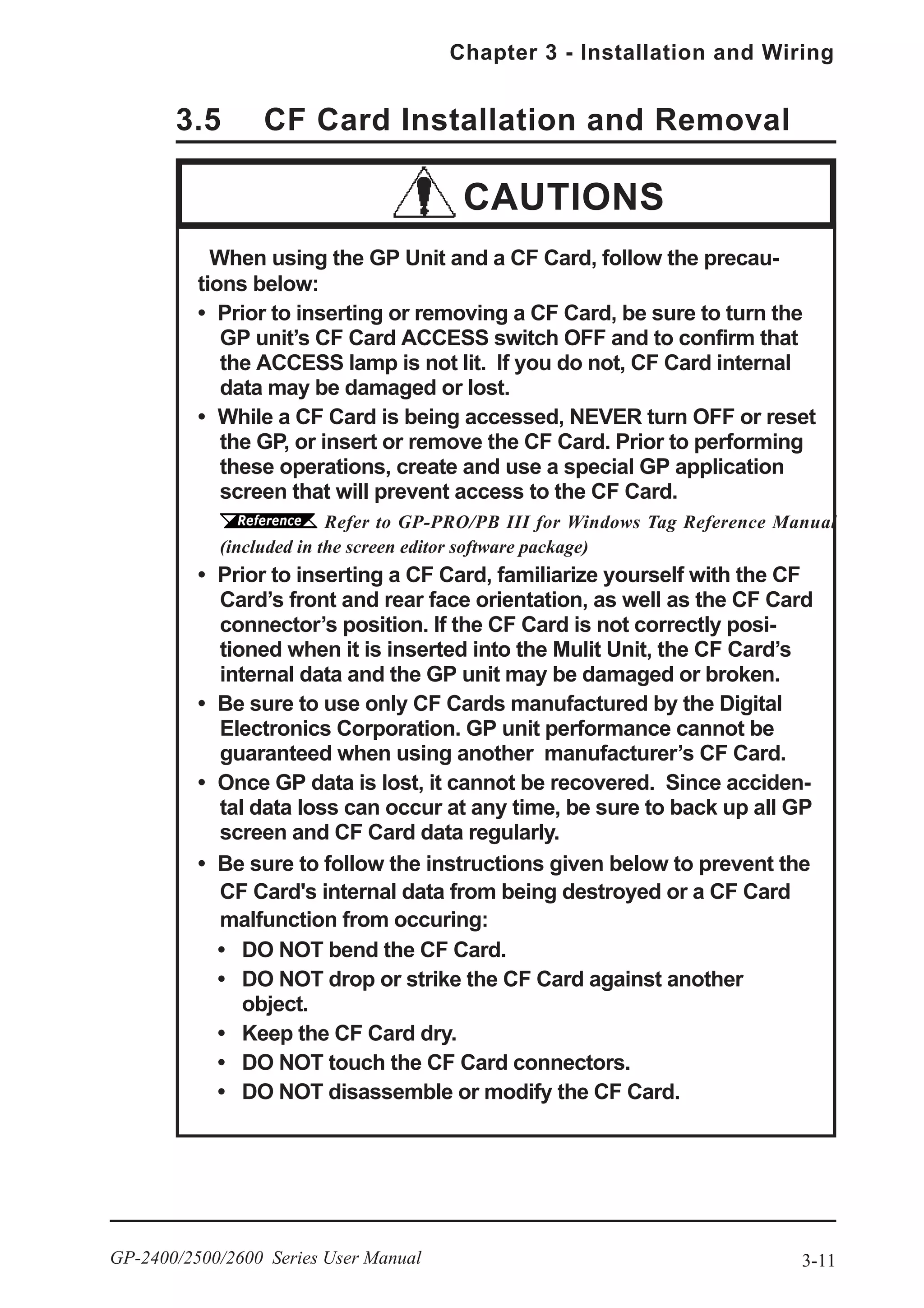 3-11
Chapter 3 - Installation and Wiring
GP-2400/2500/2600 Series User Manual
3.5 CF Card Installation and Removal
When using the GP Unit and a CF Card, follow the precau-
tions below:
• Prior to inserting or removing a CF Card, be sure to turn the
GP unit’s CF Card ACCESS switch OFF and to confirm that
the ACCESS lamp is not lit. If you do not, CF Card internal
data may be damaged or lost.
• While a CF Card is being accessed, NEVER turn OFF or reset
the GP, or insert or remove the CF Card. Prior to performing
these operations, create and use a special GP application
screen that will prevent access to the CF Card.
Refer to GP-PRO/PB III for Windows Tag Reference Manual
(included in the screen editor software package)
• Prior to inserting a CF Card, familiarize yourself with the CF
Card’s front and rear face orientation, as well as the CF Card
connector’s position. If the CF Card is not correctly posi-
tioned when it is inserted into the Mulit Unit, the CF Card’s
internal data and the GP unit may be damaged or broken.
• Be sure to use only CF Cards manufactured by the Digital
Electronics Corporation. GP unit performance cannot be
guaranteed when using another manufacturer’s CF Card.
• Once GP data is lost, it cannot be recovered. Since acciden-
tal data loss can occur at any time, be sure to back up all GP
screen and CF Card data regularly.
• Be sure to follow the instructions given below to prevent the
CF Card's internal data from being destroyed or a CF Card
malfunction from occuring:
• DO NOT bend the CF Card.
• DO NOT drop or strike the CF Card against another
object.
• Keep the CF Card dry.
• DO NOT touch the CF Card connectors.
• DO NOT disassemble or modify the CF Card.
CAUTIONS
 