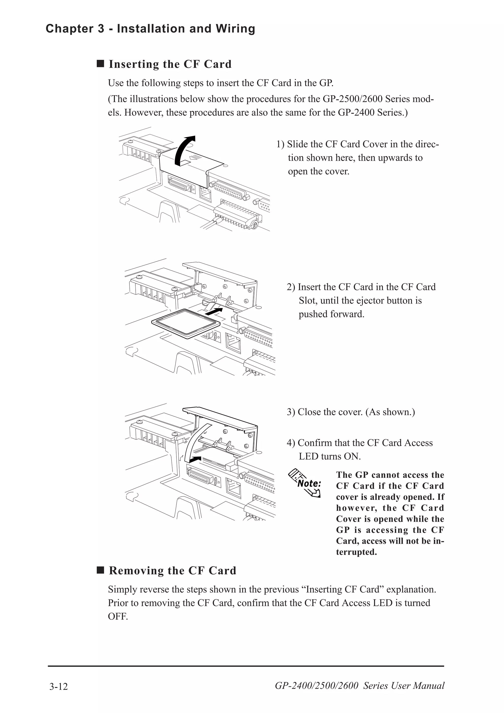 Chapter 3 - Installation and Wiring
3-12 GP-2400/2500/2600 Series User Manual
4) Confirm that the CF Card Access
LED turns ON.
2) Insert the CF Card in the CF Card
Slot, until the ejector button is
pushed forward.
3) Close the cover. (As shown.)
Removing the CF Card
Simply reverse the steps shown in the previous “Inserting CF Card” explanation.
Prior to removing the CF Card, confirm that the CF Card Access LED is turned
OFF.
Inserting the CF Card
Use the following steps to insert the CF Card in the GP.
(The illustrations below show the procedures for the GP-2500/2600 Series mod-
els. However, these procedures are also the same for the GP-2400 Series.)
1) Slide the CF Card Cover in the direc-
tion shown here, then upwards to
open the cover.
The GP cannot access the
CF Card if the CF Card
cover is already opened. If
however, the CF Card
Cover is opened while the
GP is accessing the CF
Card, access will not be in-
terrupted.
 
