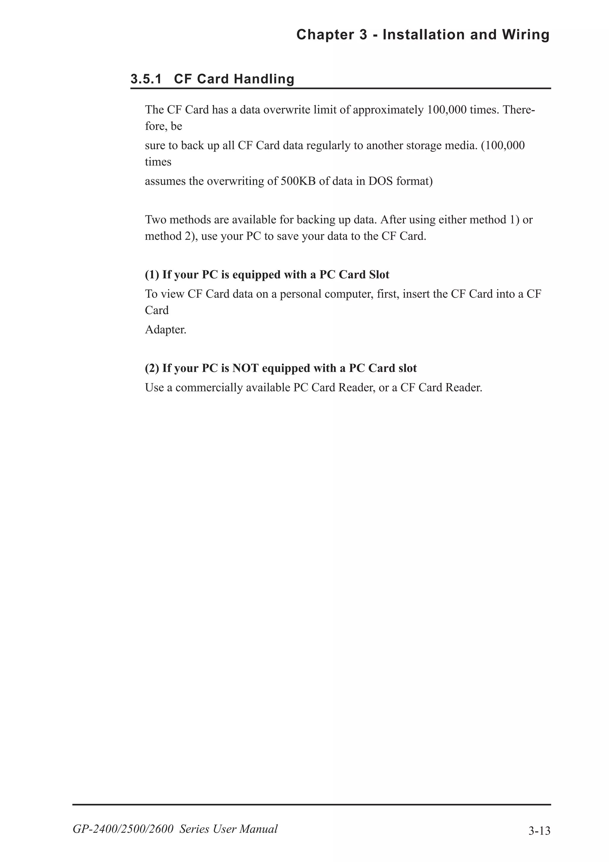 3-13
Chapter 3 - Installation and Wiring
GP-2400/2500/2600 Series User Manual
3.5.1 CF Card Handling
The CF Card has a data overwrite limit of approximately 100,000 times. There-
fore, be
sure to back up all CF Card data regularly to another storage media. (100,000
times
assumes the overwriting of 500KB of data in DOS format)
Two methods are available for backing up data. After using either method 1) or
method 2), use your PC to save your data to the CF Card.
(1) If your PC is equipped with a PC Card Slot
To view CF Card data on a personal computer, first, insert the CF Card into a CF
Card
Adapter.
(2) If your PC is NOT equipped with a PC Card slot
Use a commercially available PC Card Reader, or a CF Card Reader.
 