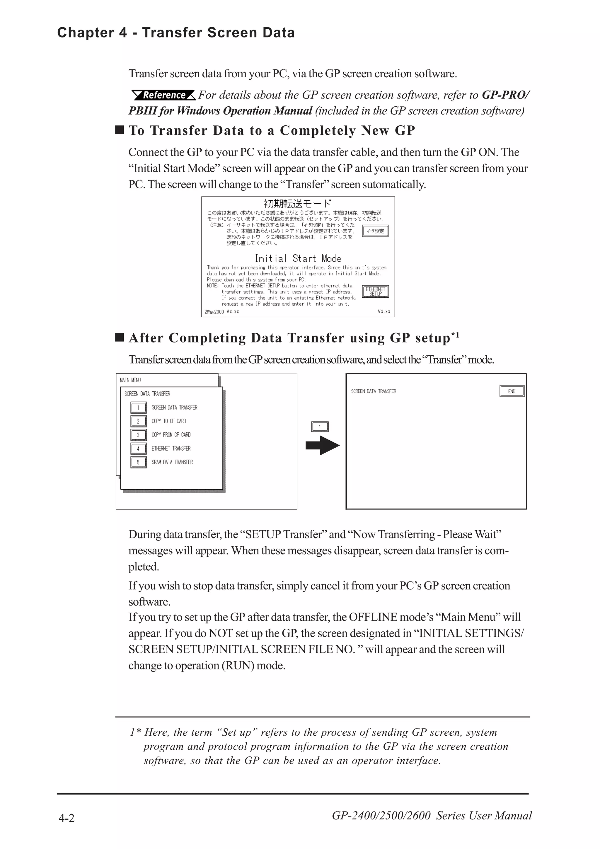 Chapter 4 - Transfer Screen Data
4-2 GP-2400/2500/2600 Series User Manual
1* Here, the term “Set up” refers to the process of sending GP screen, system
program and protocol program information to the GP via the screen creation
software, so that the GP can be used as an operator interface.
If you try to set up the GP after data transfer, the OFFLINE mode’s “Main Menu” will
appear. If you do NOT set up the GP, the screen designated in “INITIAL SETTINGS/
SCREEN SETUP/INITIAL SCREEN FILE NO. ” will appear and the screen will
change to operation (RUN) mode.
Transfer screen data from your PC, via the GP screen creation software.
For details about the GP screen creation software, refer to GP-PRO/
PBIII for Windows Operation Manual (included in the GP screen creation software)
To Transfer Data to a Completely New GP
Connect the GP to your PC via the data transfer cable, and then turn the GP ON. The
“Initial Start Mode” screen will appear on the GP and you can transfer screen from your
PC.Thescreenwillchangetothe“Transfer”screensutomatically.
Duringdatatransfer,the“SETUPTransfer”and“NowTransferring-PleaseWait”
messages will appear. When these messages disappear, screen data transfer is com-
pleted.
If you wish to stop data transfer, simply cancel it from your PC’s GP screen creation
software.
After Completing Data Transfer using GP setup*1
TransferscreendatafromtheGPscreencreationsoftware,andselectthe“Transfer”mode.
Vx.xx Vx.xx
 