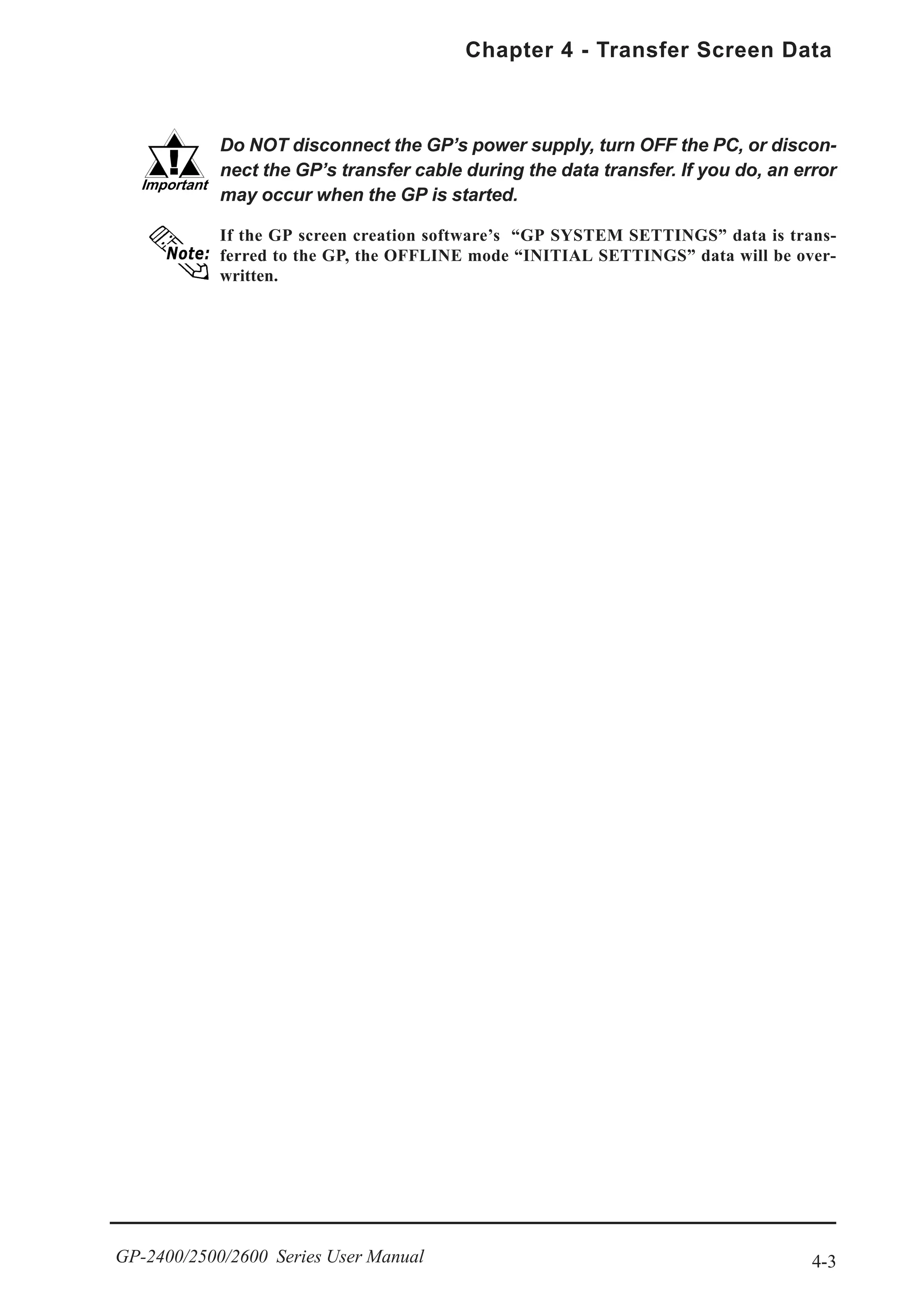 4-3
Chapter 4 - Transfer Screen Data
GP-2400/2500/2600 Series User Manual
If the GP screen creation software’s “GP SYSTEM SETTINGS” data is trans-
ferred to the GP, the OFFLINE mode “INITIAL SETTINGS” data will be over-
written.
Do NOT disconnect the GP’s power supply, turn OFF the PC, or discon-
nect the GP’s transfer cable during the data transfer. If you do, an error
may occur when the GP is started.
 