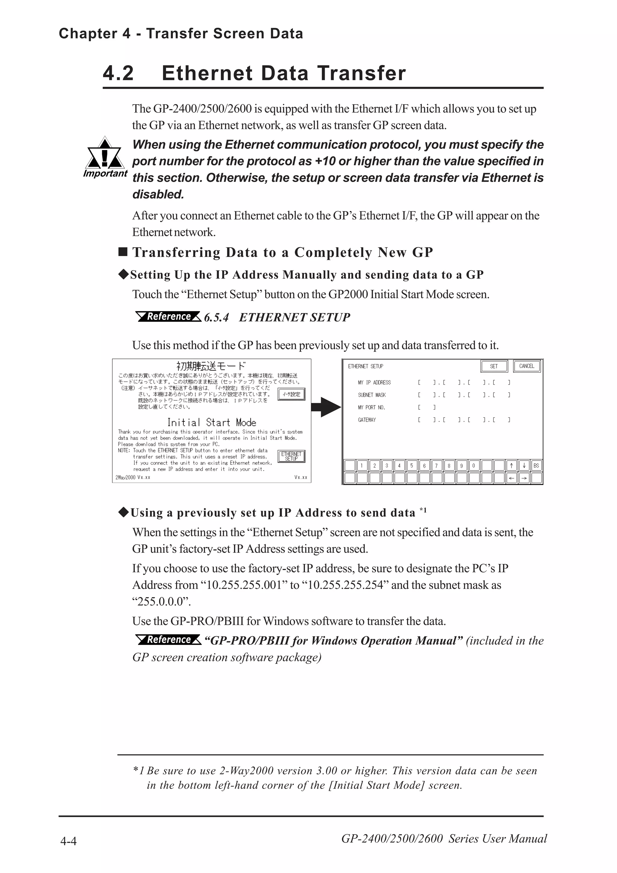Chapter 4 - Transfer Screen Data
4-4 GP-2400/2500/2600 Series User Manual
The GP-2400/2500/2600 is equipped with the Ethernet I/F which allows you to set up
the GP via an Ethernet network, as well as transfer GP screen data.
When using the Ethernet communication protocol, you must specify the
port number for the protocol as +10 or higher than the value specified in
this section. Otherwise, the setup or screen data transfer via Ethernet is
disabled.
After you connect an Ethernet cable to the GP’s Ethernet I/F, the GP will appear on the
Ethernetnetwork.
Transferring Data to a Completely New GP
Setting Up the IP Address Manually and sending data to a GP
Touch the “Ethernet Setup” button on the GP2000 Initial Start Mode screen.
6.5.4 ETHERNET SETUP
4.2 Ethernet Data Transfer
Using a previously set up IP Address to send data *1
When the settings in the “Ethernet Setup” screen are not specified and data is sent, the
GP unit’s factory-set IP Address settings are used.
If you choose to use the factory-set IP address, be sure to designate the PC’s IP
Address from “10.255.255.001” to “10.255.255.254” and the subnet mask as
“255.0.0.0”.
Use the GP-PRO/PBIII for Windows software to transfer the data.
“GP-PRO/PBIII for Windows Operation Manual” (included in the
GP screen creation software package)
Use this method if the GP has been previously set up and data transferred to it.
*1 Be sure to use 2-Way2000 version 3.00 or higher. This version data can be seen
in the bottom left-hand corner of the [Initial Start Mode] screen.
Vx.xx Vx.xx
 
