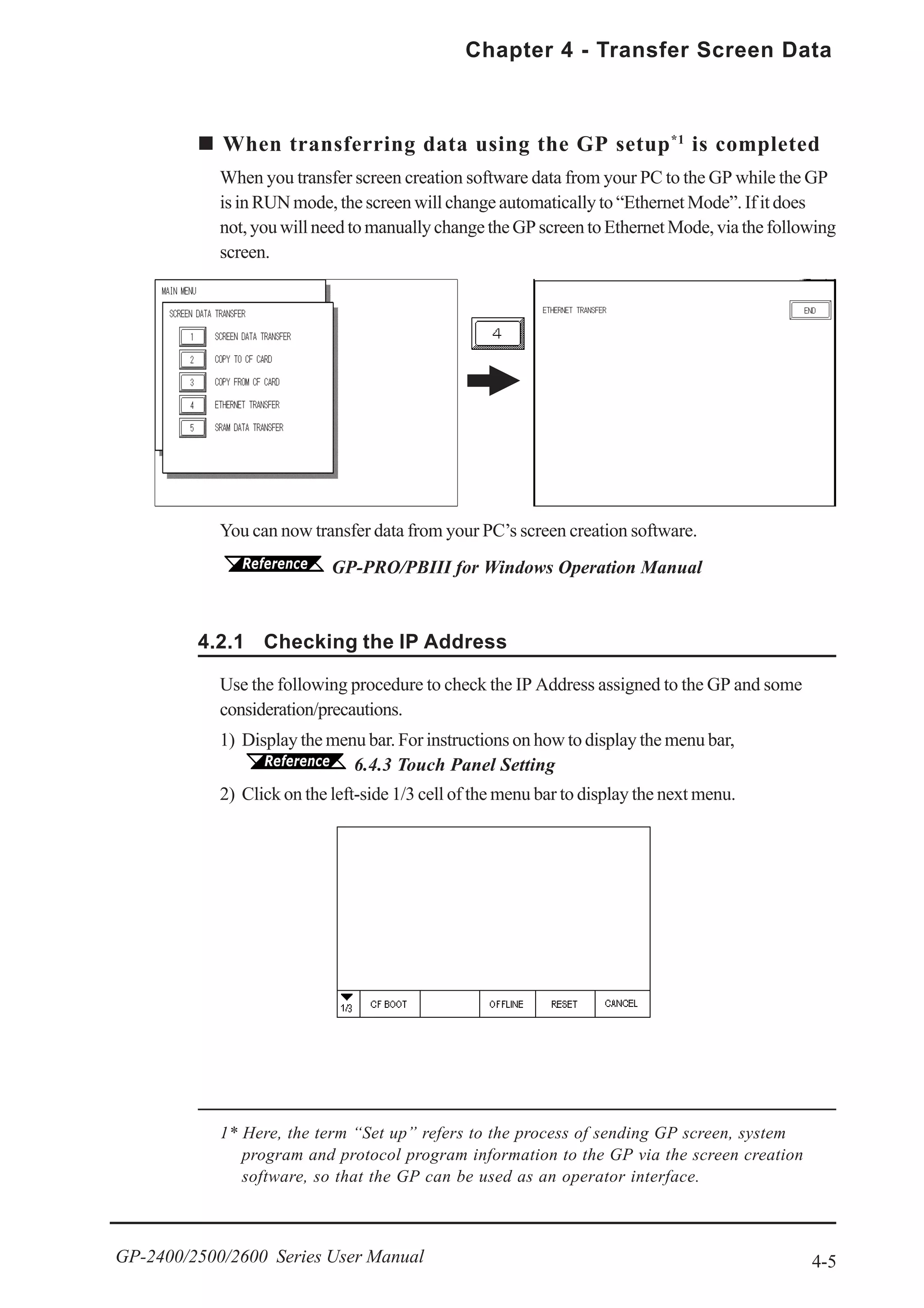 4-5
Chapter 4 - Transfer Screen Data
GP-2400/2500/2600 Series User Manual
You can now transfer data from your PC’s screen creation software.
GP-PRO/PBIII for Windows Operation Manual
When transferring data using the GP setup*1
is completed
When you transfer screen creation software data from your PC to the GP while the GP
is in RUN mode, the screen will change automatically to “Ethernet Mode”. If it does
not,youwillneedtomanuallychangetheGPscreentoEthernetMode,viathefollowing
screen.
4.2.1 Checking the IP Address
Use the following procedure to check the IP Address assigned to the GP and some
consideration/precautions.
1) Display the menu bar. For instructions on how to display the menu bar,
6.4.3 Touch Panel Setting
2) Click on the left-side 1/3 cell of the menu bar to display the next menu.
1* Here, the term “Set up” refers to the process of sending GP screen, system
program and protocol program information to the GP via the screen creation
software, so that the GP can be used as an operator interface.
 