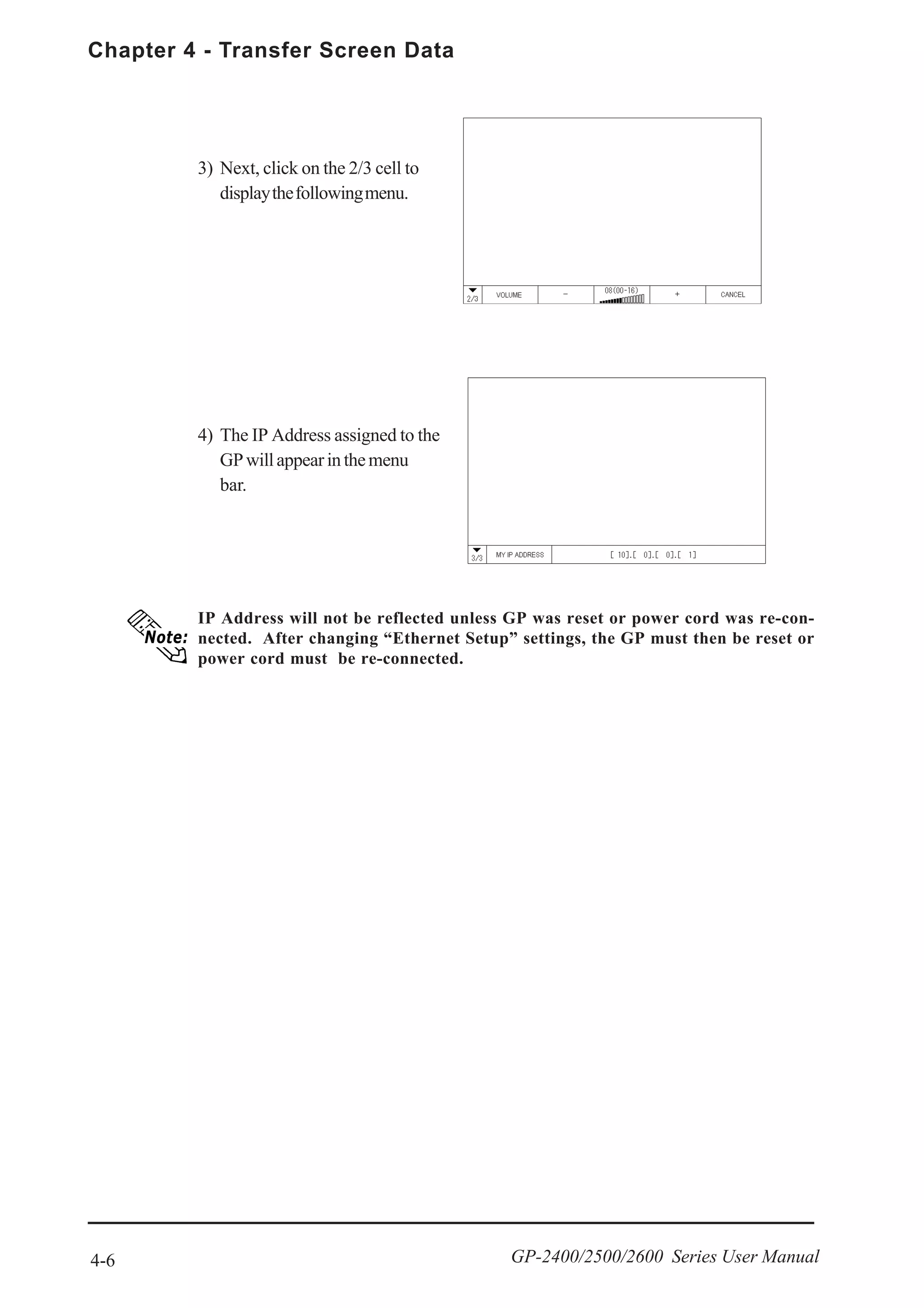Chapter 4 - Transfer Screen Data
4-6 GP-2400/2500/2600 Series User Manual
IP Address will not be reflected unless GP was reset or power cord was re-con-
nected. After changing “Ethernet Setup” settings, the GP must then be reset or
power cord must be re-connected.
3) Next, click on the 2/3 cell to
displaythefollowingmenu.
4) The IP Address assigned to the
GPwillappearinthemenu
bar.
 