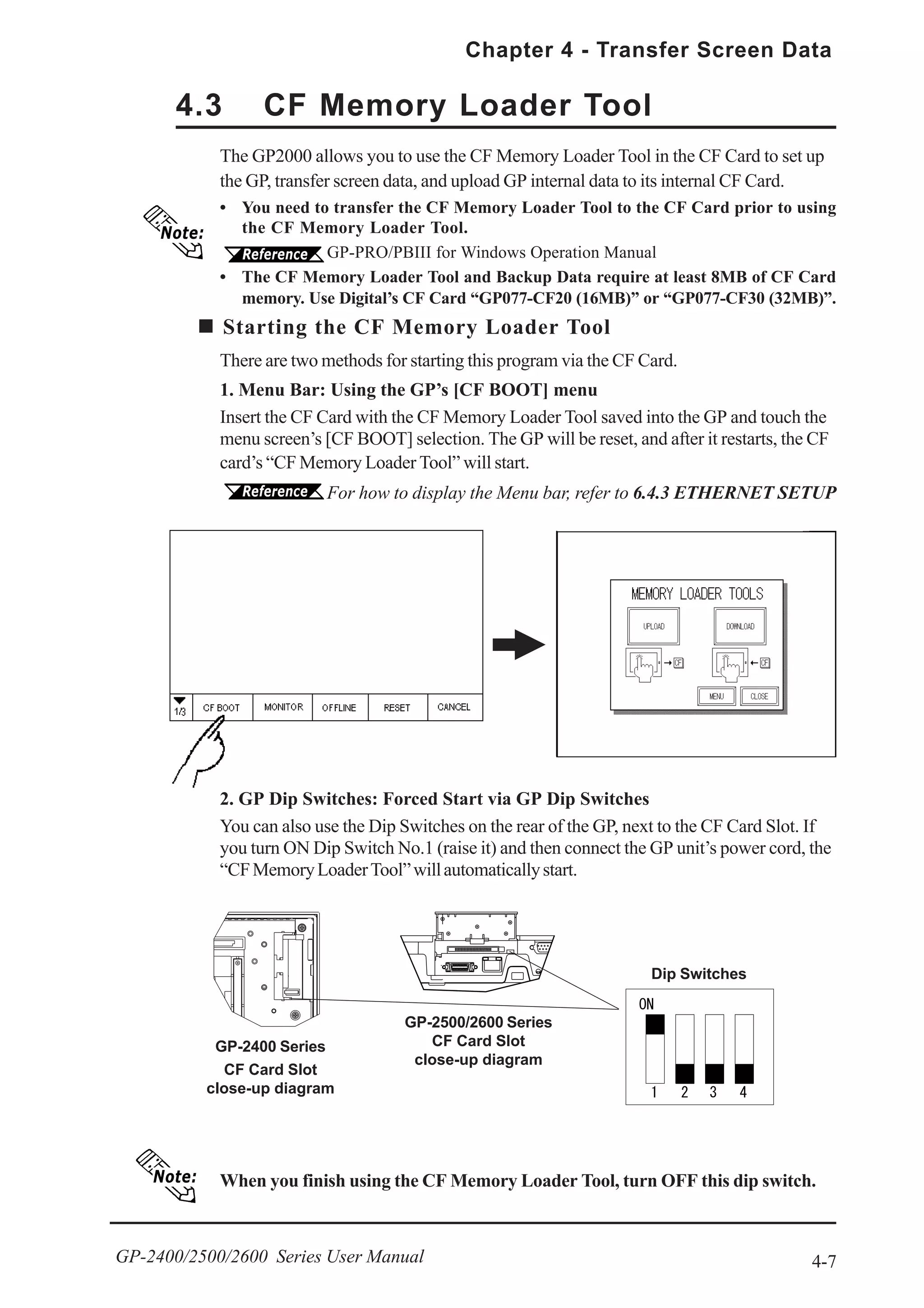 4-7
Chapter 4 - Transfer Screen Data
GP-2400/2500/2600 Series User Manual
Dip Switches
The GP2000 allows you to use the CF Memory Loader Tool in the CF Card to set up
the GP, transfer screen data, and upload GP internal data to its internal CF Card.
• You need to transfer the CF Memory Loader Tool to the CF Card prior to using
the CF Memory Loader Tool.
GP-PRO/PBIII for Windows Operation Manual
• The CF Memory Loader Tool and Backup Data require at least 8MB of CF Card
memory. Use Digital’s CF Card “GP077-CF20 (16MB)” or “GP077-CF30 (32MB)”.
Starting the CF Memory Loader Tool
There are two methods for starting this program via the CF Card.
1. Menu Bar: Using the GP’s [CF BOOT] menu
Insert the CF Card with the CF Memory Loader Tool saved into the GP and touch the
menu screen’s [CF BOOT] selection. The GP will be reset, and after it restarts, the CF
card’s “CF Memory Loader Tool” will start.
For how to display the Menu bar, refer to 6.4.3 ETHERNET SETUP
When you finish using the CF Memory Loader Tool, turn OFF this dip switch.
4.3 CF Memory Loader Tool
2. GP Dip Switches: Forced Start via GP Dip Switches
You can also use the Dip Switches on the rear of the GP, next to the CF Card Slot. If
you turn ON Dip Switch No.1 (raise it) and then connect the GP unit’s power cord, the
“CFMemoryLoaderTool”willautomaticallystart.
GP-2400 Series
CF Card Slot
close-up diagram
GP-2500/2600 Series
CF Card Slot
close-up diagram
 