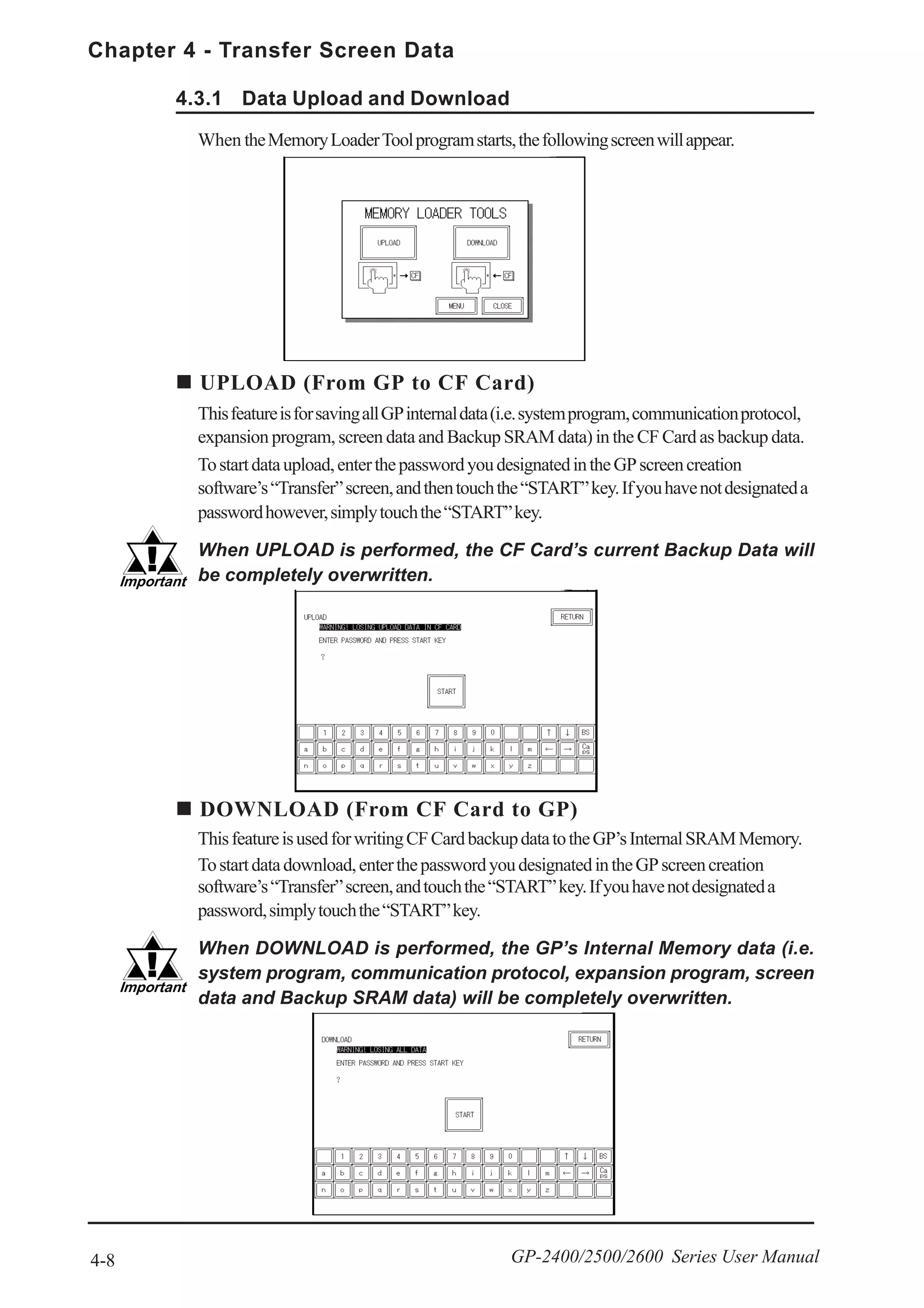 Chapter 4 - Transfer Screen Data
4-8 GP-2400/2500/2600 Series User Manual
4.3.1 Data Upload and Download
UPLOAD (From GP to CF Card)
ThisfeatureisforsavingallGPinternaldata(i.e.systemprogram,communicationprotocol,
expansion program, screen data and Backup SRAM data) in the CF Card as backup data.
Tostartdataupload,enterthepasswordyoudesignatedintheGPscreencreation
software’s“Transfer”screen,andthentouchthe“START”key.Ifyouhavenotdesignateda
passwordhowever,simplytouchthe“START”key.
When UPLOAD is performed, the CF Card’s current Backup Data will
be completely overwritten.
When theMemoryLoaderToolprogramstarts,thefollowingscreenwillappear.
DOWNLOAD (From CF Card to GP)
ThisfeatureisusedforwritingCFCardbackupdatatotheGP’sInternalSRAMMemory.
Tostartdatadownload,enterthepasswordyoudesignatedintheGPscreencreation
software’s“Transfer”screen,andtouchthe“START”key.Ifyouhavenotdesignateda
password,simplytouchthe“START”key.
When DOWNLOAD is performed, the GP’s Internal Memory data (i.e.
system program, communication protocol, expansion program, screen
data and Backup SRAM data) will be completely overwritten.
 