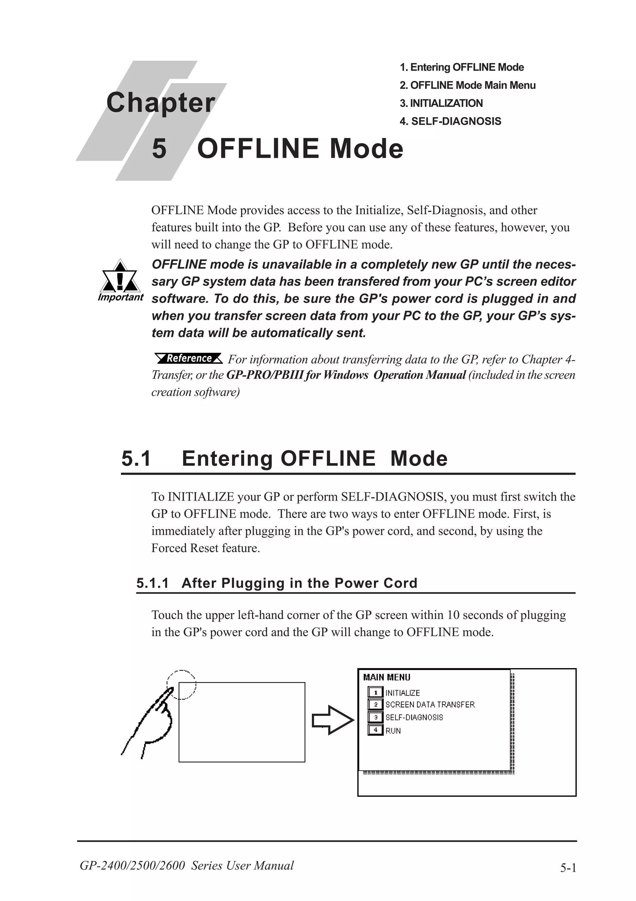 5-1GP-2400/2500/2600 Series User Manual
OFFLINE Mode provides access to the Initialize, Self-Diagnosis, and other
features built into the GP. Before you can use any of these features, however, you
will need to change the GP to OFFLINE mode.
OFFLINE mode is unavailable in a completely new GP until the neces-
sary GP system data has been transfered from your PC’s screen editor
software. To do this, be sure the GP's power cord is plugged in and
when you transfer screen data from your PC to the GP, your GP’s sys-
tem data will be automatically sent.
To INITIALIZE your GP or perform SELF-DIAGNOSIS, you must first switch the
GP to OFFLINE mode. There are two ways to enter OFFLINE mode. First, is
immediately after plugging in the GP's power cord, and second, by using the
Forced Reset feature.
Touch the upper left-hand corner of the GP screen within 10 seconds of plugging
in the GP's power cord and the GP will change to OFFLINE mode.
5.1.1 After Plugging in the Power Cord
For information about transferring data to the GP, refer to Chapter 4-
Transfer, or the GP-PRO/PBIII for Windows Operation Manual (included in the screen
creation software)
5.1 Entering OFFLINE Mode
Chapter
5 OFFLINE Mode
1. Entering OFFLINE Mode
2. OFFLINE Mode Main Menu
3. INITIALIZATION
4. SELF-DIAGNOSIS
 