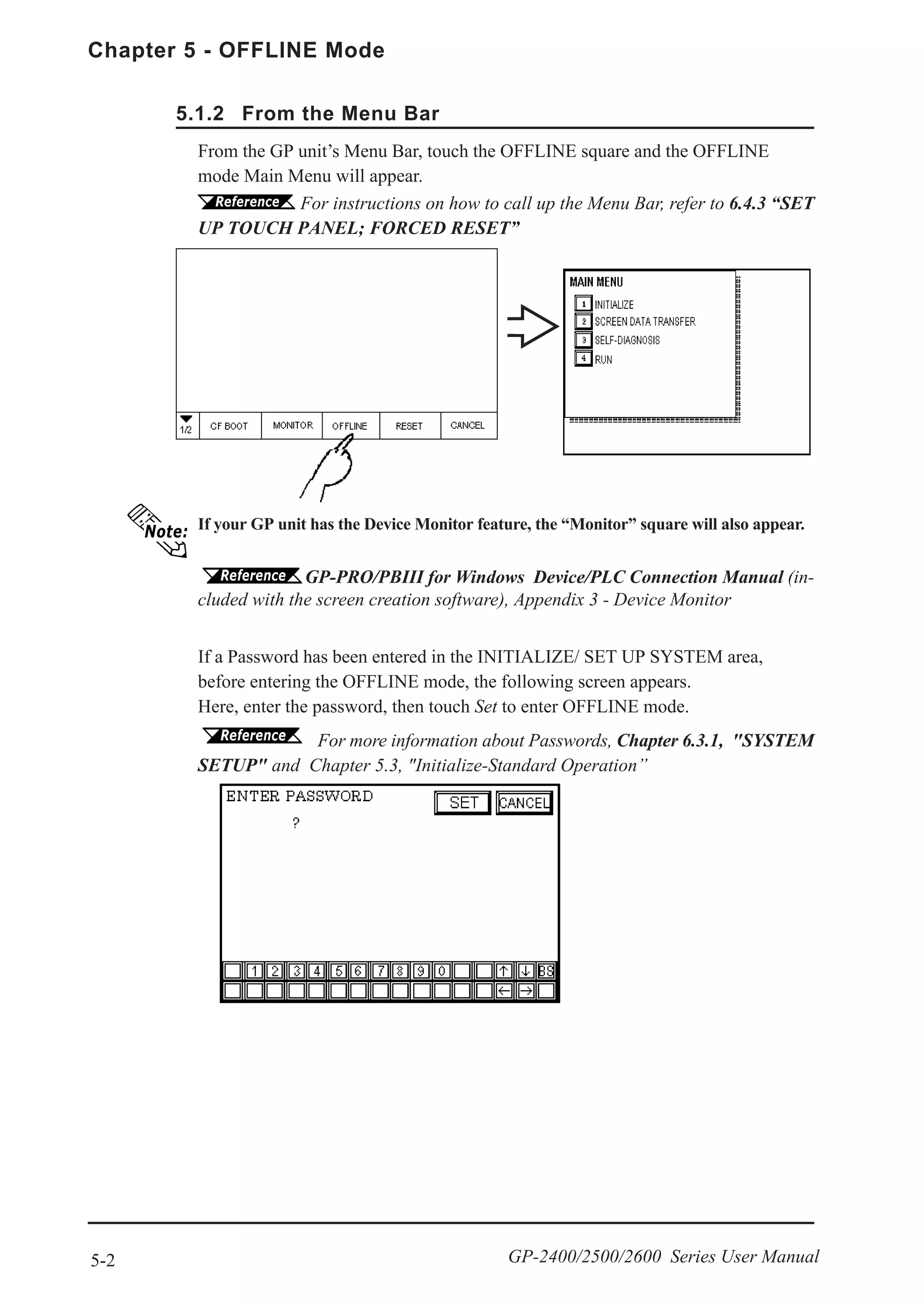 Chapter 5 - OFFLINE Mode
5-2 GP-2400/2500/2600 Series User Manual
If a Password has been entered in the INITIALIZE/ SET UP SYSTEM area,
before entering the OFFLINE mode, the following screen appears.
Here, enter the password, then touch Set to enter OFFLINE mode.
If your GP unit has the Device Monitor feature, the “Monitor” square will also appear.
GP-PRO/PBIII for Windows Device/PLC Connection Manual (in-
cluded with the screen creation software), Appendix 3 - Device Monitor
From the GP unit’s Menu Bar, touch the OFFLINE square and the OFFLINE
mode Main Menu will appear.
5.1.2 From the Menu Bar
For instructions on how to call up the Menu Bar, refer to 6.4.3 “SET
UP TOUCH PANEL; FORCED RESET”
For more information about Passwords, Chapter 6.3.1, "SYSTEM
SETUP" and Chapter 5.3, "Initialize-Standard Operation”
 