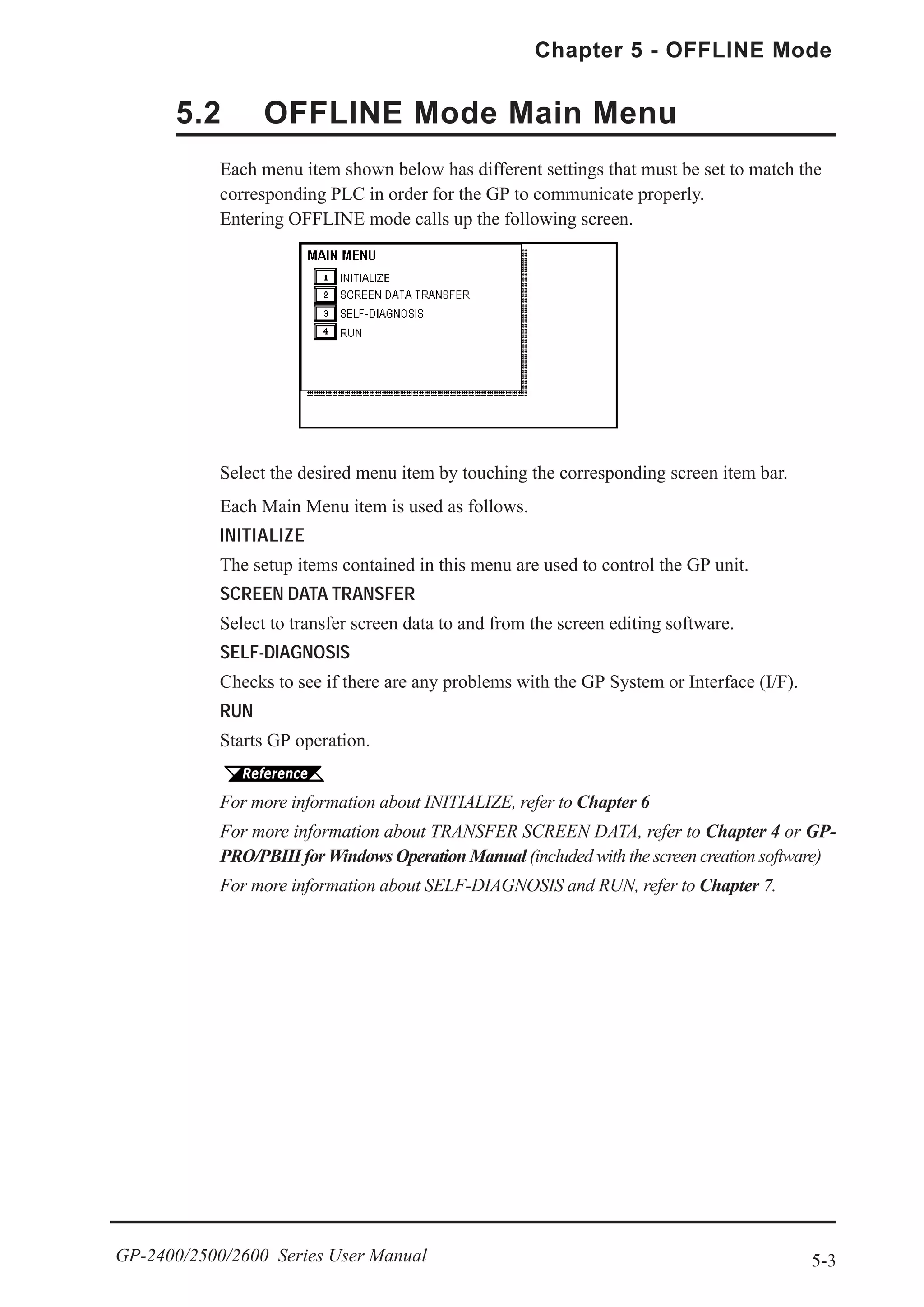 5-3
Chapter 5 - OFFLINE Mode
GP-2400/2500/2600 Series User Manual
Select the desired menu item by touching the corresponding screen item bar.
Each Main Menu item is used as follows.
INITIALIZE
The setup items contained in this menu are used to control the GP unit.
SCREEN DATA TRANSFER
Select to transfer screen data to and from the screen editing software.
SELF-DIAGNOSIS
Checks to see if there are any problems with the GP System or Interface (I/F).
RUN
Starts GP operation.
For more information about INITIALIZE, refer to Chapter 6
For more information about TRANSFER SCREEN DATA, refer to Chapter 4 or GP-
PRO/PBIII for Windows Operation Manual (included with the screen creation software)
For more information about SELF-DIAGNOSIS and RUN, refer to Chapter 7.
5.2 OFFLINE Mode Main Menu
Each menu item shown below has different settings that must be set to match the
corresponding PLC in order for the GP to communicate properly.
Entering OFFLINE mode calls up the following screen.
 