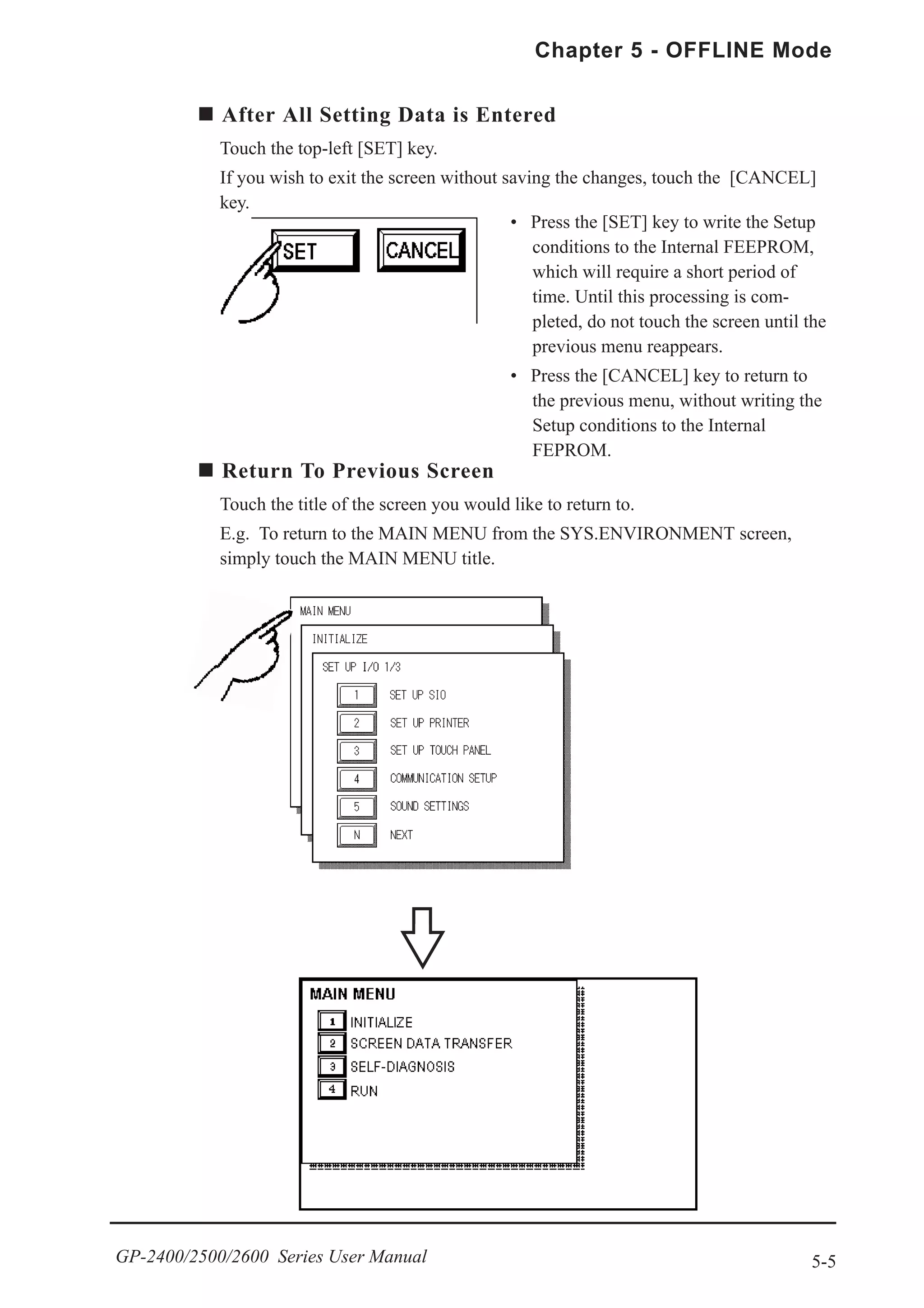 5-5
Chapter 5 - OFFLINE Mode
GP-2400/2500/2600 Series User Manual
After All Setting Data is Entered
Touch the top-left [SET] key.
If you wish to exit the screen without saving the changes, touch the [CANCEL]
key.
Return To Previous Screen
Touch the title of the screen you would like to return to.
E.g. To return to the MAIN MENU from the SYS.ENVIRONMENT screen,
simply touch the MAIN MENU title.
• Press the [SET] key to write the Setup
conditions to the Internal FEEPROM,
which will require a short period of
time. Until this processing is com-
pleted, do not touch the screen until the
previous menu reappears.
• Press the [CANCEL] key to return to
the previous menu, without writing the
Setup conditions to the Internal
FEPROM.
 