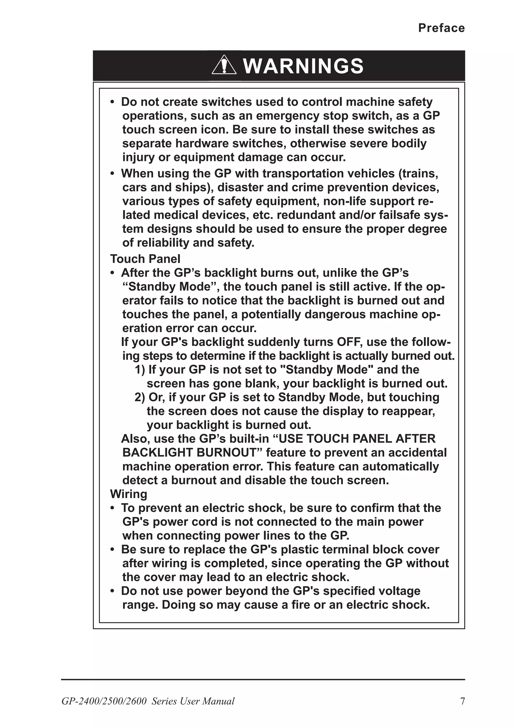 GP-2400/2500/2600 Series User Manual 7
Preface
WARNINGS
• Do not create switches used to control machine safety
operations, such as an emergency stop switch, as a GP
touch screen icon. Be sure to install these switches as
separate hardware switches, otherwise severe bodily
injury or equipment damage can occur.
• When using the GP with transportation vehicles (trains,
cars and ships), disaster and crime prevention devices,
various types of safety equipment, non-life support re-
lated medical devices, etc. redundant and/or failsafe sys-
tem designs should be used to ensure the proper degree
of reliability and safety.
Touch Panel
• After the GP’s backlight burns out, unlike the GP’s
“Standby Mode”, the touch panel is still active. If the op-
erator fails to notice that the backlight is burned out and
touches the panel, a potentially dangerous machine op-
eration error can occur.
If your GP's backlight suddenly turns OFF, use the follow-
ing steps to determine if the backlight is actually burned out.
1) If your GP is not set to "Standby Mode" and the
screen has gone blank, your backlight is burned out.
2) Or, if your GP is set to Standby Mode, but touching
the screen does not cause the display to reappear,
your backlight is burned out.
Also, use the GP’s built-in “USE TOUCH PANEL AFTER
BACKLIGHT BURNOUT” feature to prevent an accidental
machine operation error. This feature can automatically
detect a burnout and disable the touch screen.
Wiring
• To prevent an electric shock, be sure to confirm that the
GP's power cord is not connected to the main power
when connecting power lines to the GP.
• Be sure to replace the GP's plastic terminal block cover
after wiring is completed, since operating the GP without
the cover may lead to an electric shock.
• Do not use power beyond the GP's specified voltage
range. Doing so may cause a fire or an electric shock.
 