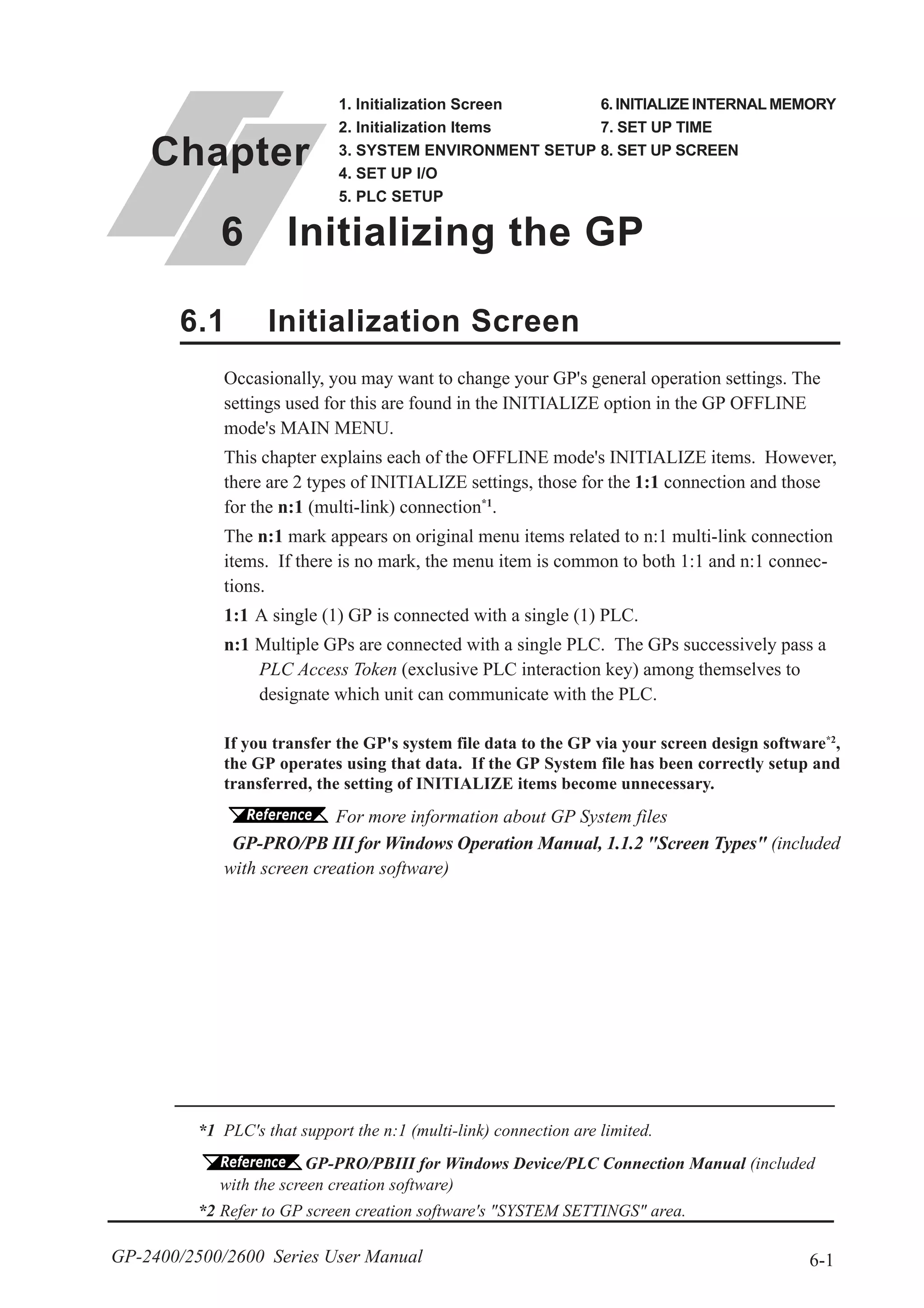 6-1GP-2400/2500/2600 Series User Manual
*1 PLC's that support the n:1 (multi-link) connection are limited.
GP-PRO/PBIII for Windows Device/PLC Connection Manual (included
with the screen creation software)
*2 Refer to GP screen creation software's "SYSTEM SETTINGS" area.
6.1 Initialization Screen
Chapter
6 Initializing the GP
1. Initialization Screen
2. Initialization Items
3. SYSTEM ENVIRONMENT SETUP
4. SET UP I/O
5. PLC SETUP
6. INITIALIZE INTERNAL MEMORY
7. SET UP TIME
8. SET UP SCREEN
Occasionally, you may want to change your GP's general operation settings. The
settings used for this are found in the INITIALIZE option in the GP OFFLINE
mode's MAIN MENU.
This chapter explains each of the OFFLINE mode's INITIALIZE items. However,
there are 2 types of INITIALIZE settings, those for the 1:1 connection and those
for the n:1 (multi-link) connection*1
.
The n:1 mark appears on original menu items related to n:1 multi-link connection
items. If there is no mark, the menu item is common to both 1:1 and n:1 connec-
tions.
1:1 A single (1) GP is connected with a single (1) PLC.
n:1 Multiple GPs are connected with a single PLC. The GPs successively pass a
PLC Access Token (exclusive PLC interaction key) among themselves to
designate which unit can communicate with the PLC.
If you transfer the GP's system file data to the GP via your screen design software*2
,
the GP operates using that data. If the GP System file has been correctly setup and
transferred, the setting of INITIALIZE items become unnecessary.
For more information about GP System files
GP-PRO/PB III for Windows Operation Manual, 1.1.2 "Screen Types" (included
with screen creation software)
 