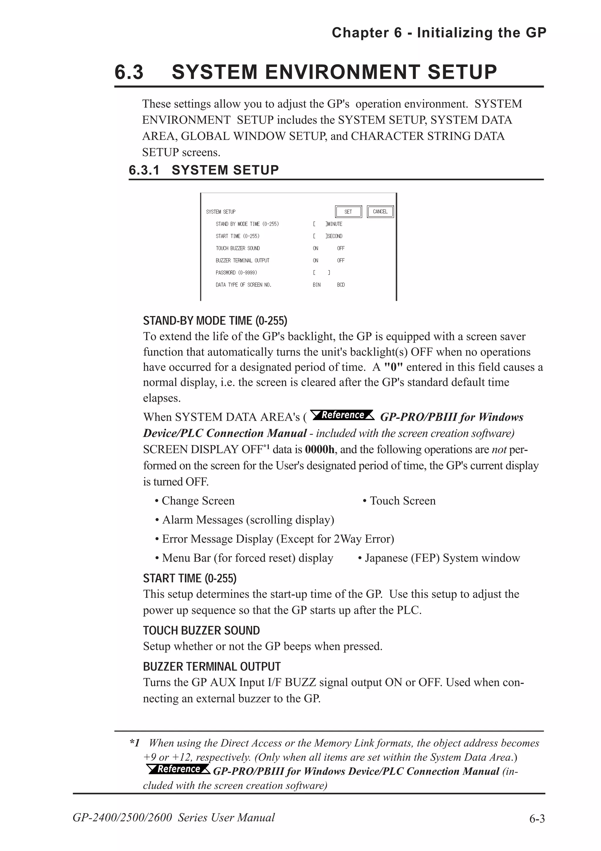 6-3
Chapter 6 - Initializing the GP
GP-2400/2500/2600 Series User Manual
STAND-BY MODE TIME (0-255)
To extend the life of the GP's backlight, the GP is equipped with a screen saver
function that automatically turns the unit's backlight(s) OFF when no operations
have occurred for a designated period of time. A "0" entered in this field causes a
normal display, i.e. the screen is cleared after the GP's standard default time
elapses.
When SYSTEM DATA AREA's ( GP-PRO/PBIII for Windows
Device/PLC Connection Manual - included with the screen creation software)
SCREEN DISPLAY OFF*1
data is 0000h, and the following operations are not per-
formed on the screen for the User's designated period of time, the GP's current display
is turned OFF.
• Change Screen • Touch Screen
• Alarm Messages (scrolling display)
• Error Message Display (Except for 2Way Error)
• Menu Bar (for forced reset) display • Japanese (FEP) System window
START TIME (0-255)
This setup determines the start-up time of the GP. Use this setup to adjust the
power up sequence so that the GP starts up after the PLC.
TOUCH BUZZER SOUND
Setup whether or not the GP beeps when pressed.
BUZZER TERMINAL OUTPUT
Turns the GP AUX Input I/F BUZZ signal output ON or OFF. Used when con-
necting an external buzzer to the GP.
*1 When using the Direct Access or the Memory Link formats, the object address becomes
+9 or +12, respectively. (Only when all items are set within the System Data Area.)
GP-PRO/PBIII for Windows Device/PLC Connection Manual (in-
cluded with the screen creation software)
6.3 SYSTEM ENVIRONMENT SETUP
6.3.1 SYSTEM SETUP
These settings allow you to adjust the GP's operation environment. SYSTEM
ENVIRONMENT SETUP includes the SYSTEM SETUP, SYSTEM DATA
AREA, GLOBAL WINDOW SETUP, and CHARACTER STRING DATA
SETUP screens.
 