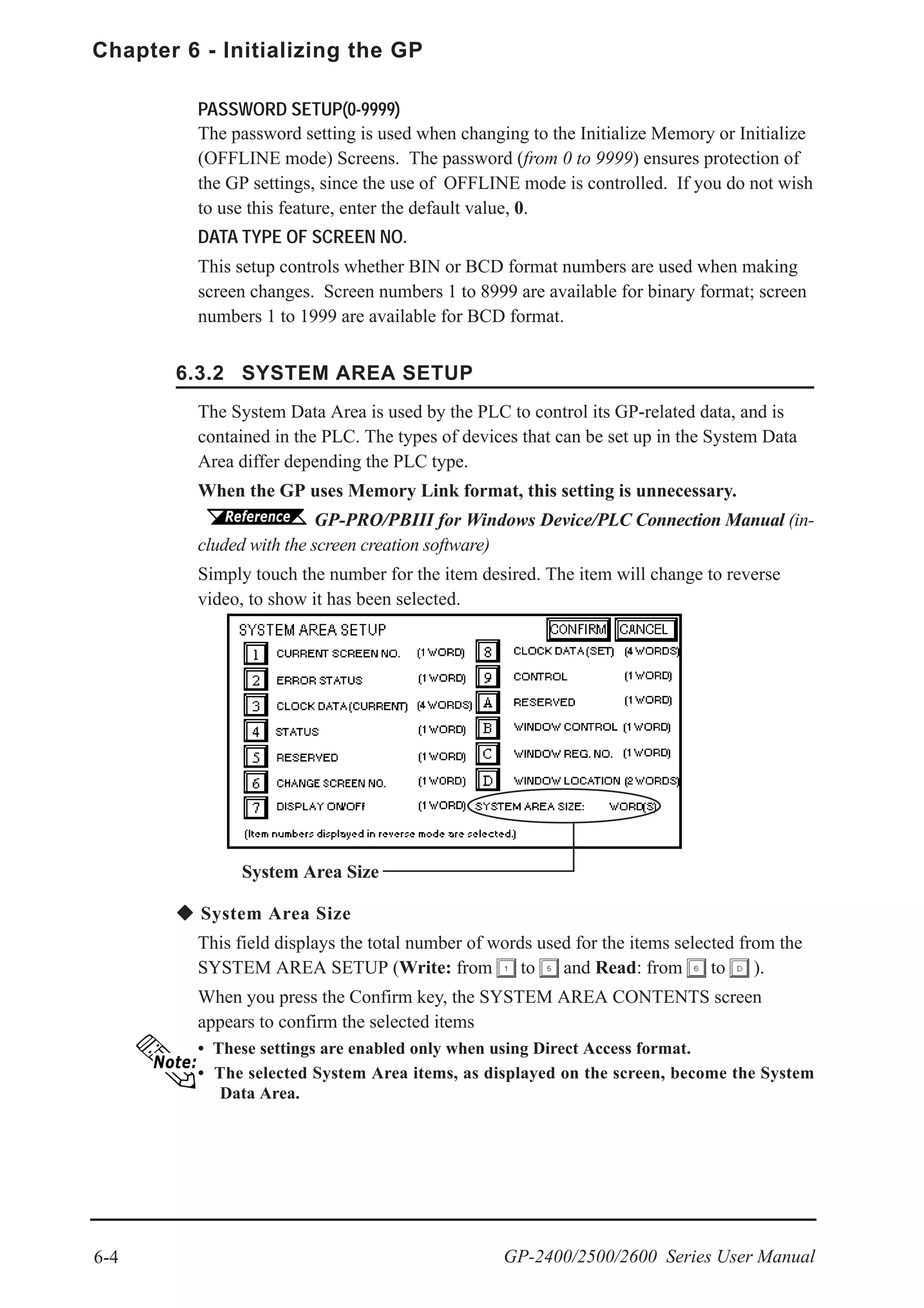 6-4
Chapter 6 - Initializing the GP
GP-2400/2500/2600 Series User Manual
System Area Size
The System Data Area is used by the PLC to control its GP-related data, and is
contained in the PLC. The types of devices that can be set up in the System Data
Area differ depending the PLC type.
When the GP uses Memory Link format, this setting is unnecessary.
GP-PRO/PBIII for Windows Device/PLC Connection Manual (in-
cluded with the screen creation software)
Simply touch the number for the item desired. The item will change to reverse
video, to show it has been selected.
PASSWORD SETUP(0-9999)
The password setting is used when changing to the Initialize Memory or Initialize
(OFFLINE mode) Screens. The password (from 0 to 9999) ensures protection of
the GP settings, since the use of OFFLINE mode is controlled. If you do not wish
to use this feature, enter the default value, 0.
DATA TYPE OF SCREEN NO.
This setup controls whether BIN or BCD format numbers are used when making
screen changes. Screen numbers 1 to 8999 are available for binary format; screen
numbers 1 to 1999 are available for BCD format.
System Area Size
This field displays the total number of words used for the items selected from the
SYSTEM AREA SETUP (Write: from to and Read: from to ).
When you press the Confirm key, the SYSTEM AREA CONTENTS screen
appears to confirm the selected items
• These settings are enabled only when using Direct Access format.
• The selected System Area items, as displayed on the screen, become the System
Data Area.
6.3.2 SYSTEM AREA SETUP
 