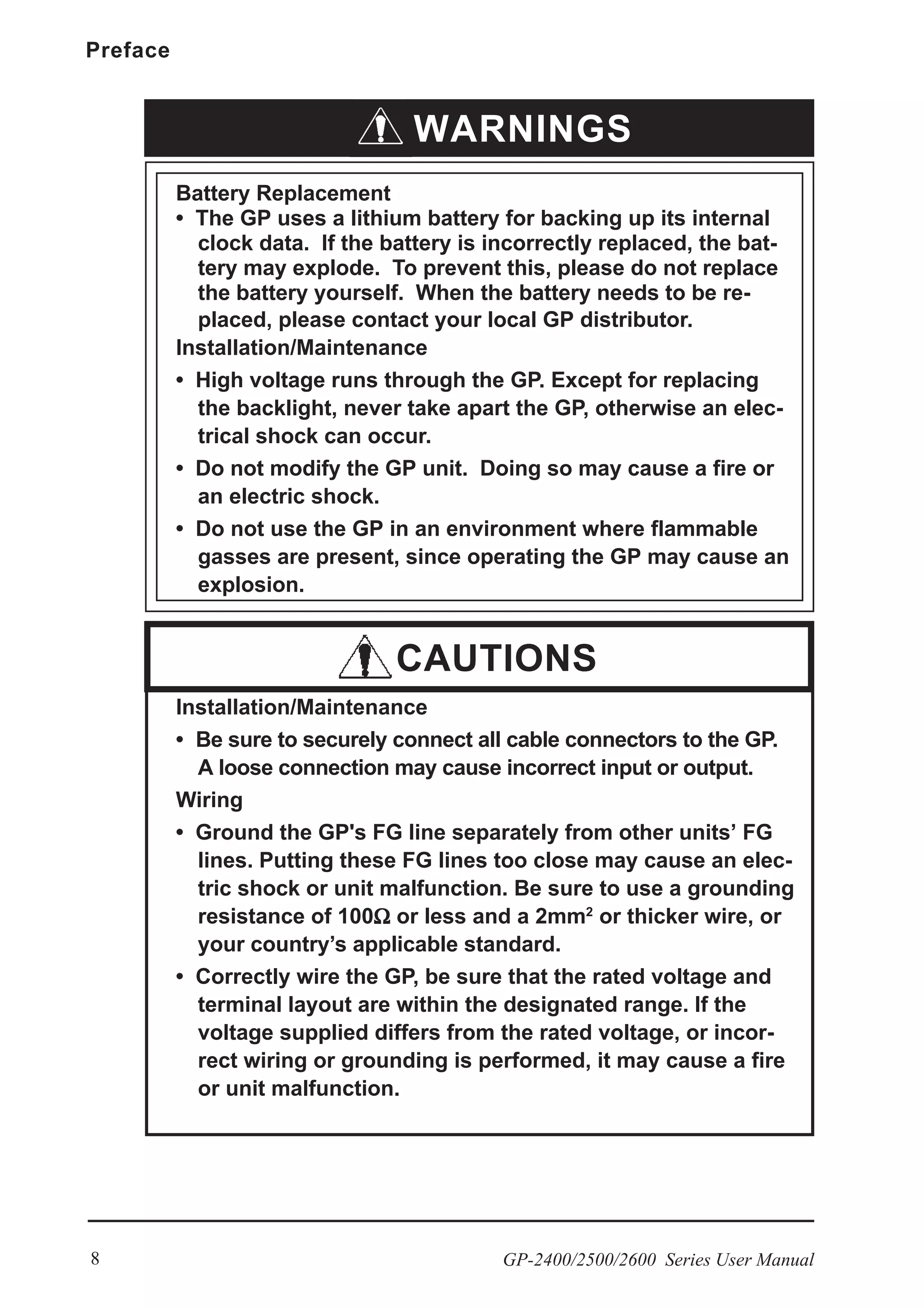 Preface
GP-2400/2500/2600 Series User Manual8
Installation/Maintenance
• Be sure to securely connect all cable connectors to the GP.
A loose connection may cause incorrect input or output.
Wiring
• Ground the GP's FG line separately from other units’ FG
lines. Putting these FG lines too close may cause an elec-
tric shock or unit malfunction. Be sure to use a grounding
resistance of 100ΩΩΩΩΩ or less and a 2mm2
or thicker wire, or
your country’s applicable standard.
• Correctly wire the GP, be sure that the rated voltage and
terminal layout are within the designated range. If the
voltage supplied differs from the rated voltage, or incor-
rect wiring or grounding is performed, it may cause a fire
or unit malfunction.
WARNINGS
Battery Replacement
• The GP uses a lithium battery for backing up its internal
clock data. If the battery is incorrectly replaced, the bat-
tery may explode. To prevent this, please do not replace
the battery yourself. When the battery needs to be re-
placed, please contact your local GP distributor.
Installation/Maintenance
• High voltage runs through the GP. Except for replacing
the backlight, never take apart the GP, otherwise an elec-
trical shock can occur.
• Do not modify the GP unit. Doing so may cause a fire or
an electric shock.
• Do not use the GP in an environment where flammable
gasses are present, since operating the GP may cause an
explosion.
CAUTIONS
 