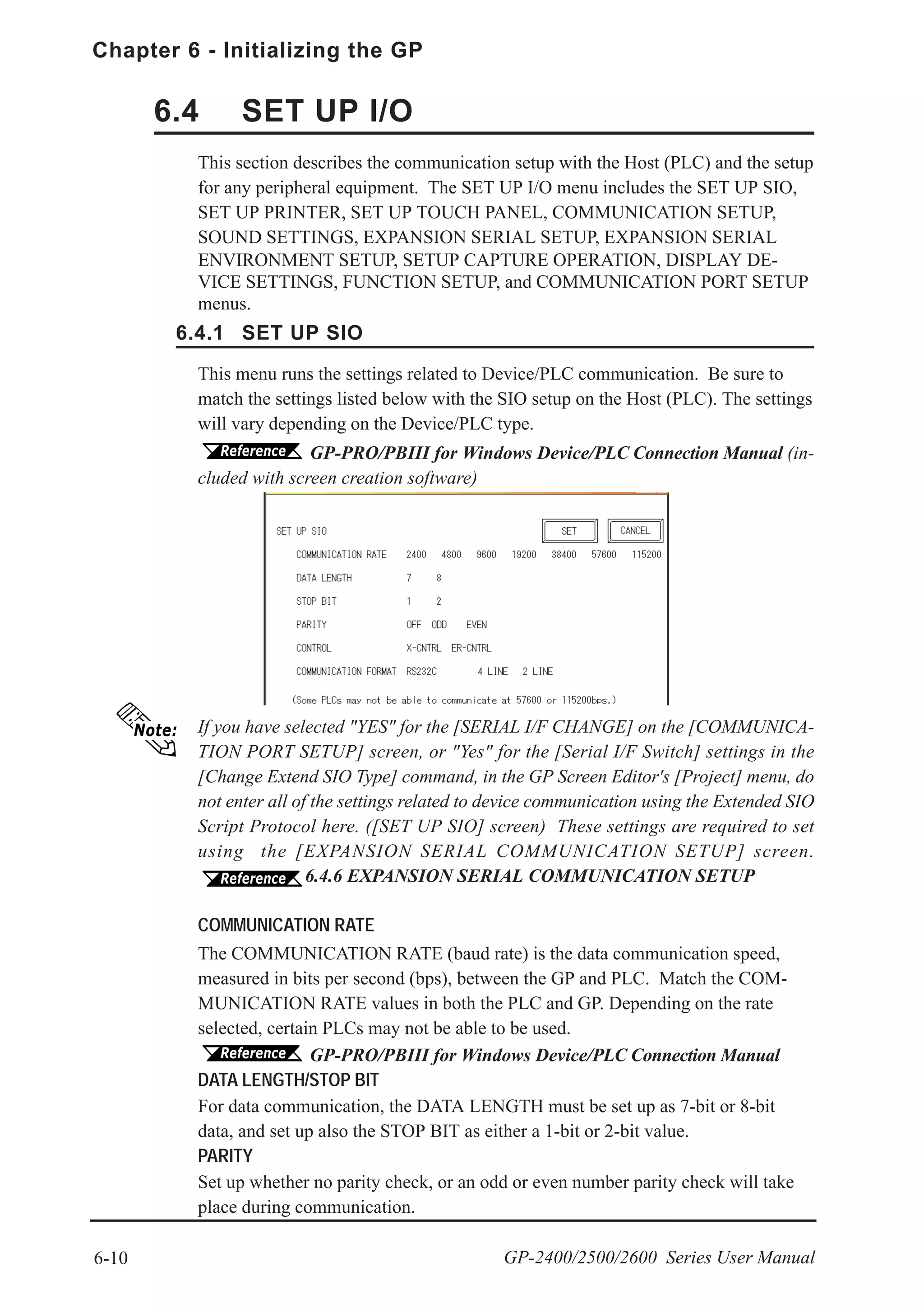 6-10
Chapter 6 - Initializing the GP
GP-2400/2500/2600 Series User Manual
This menu runs the settings related to Device/PLC communication. Be sure to
match the settings listed below with the SIO setup on the Host (PLC). The settings
will vary depending on the Device/PLC type.
GP-PRO/PBIII for Windows Device/PLC Connection Manual (in-
cluded with screen creation software)
If you have selected "YES" for the [SERIAL I/F CHANGE] on the [COMMUNICA-
TION PORT SETUP] screen, or "Yes" for the [Serial I/F Switch] settings in the
[Change Extend SIO Type] command, in the GP Screen Editor's [Project] menu, do
not enter all of the settings related to device communication using the Extended SIO
Script Protocol here. ([SET UP SIO] screen) These settings are required to set
using the [EXPANSION SERIAL COMMUNICATION SETUP] screen.
6.4.6 EXPANSION SERIAL COMMUNICATION SETUP
This section describes the communication setup with the Host (PLC) and the setup
for any peripheral equipment. The SET UP I/O menu includes the SET UP SIO,
SET UP PRINTER, SET UP TOUCH PANEL, COMMUNICATION SETUP,
SOUND SETTINGS, EXPANSION SERIAL SETUP, EXPANSION SERIAL
ENVIRONMENT SETUP, SETUP CAPTURE OPERATION, DISPLAY DE-
VICE SETTINGS, FUNCTION SETUP, and COMMUNICATION PORT SETUP
menus.
COMMUNICATION RATE
The COMMUNICATION RATE (baud rate) is the data communication speed,
measured in bits per second (bps), between the GP and PLC. Match the COM-
MUNICATION RATE values in both the PLC and GP. Depending on the rate
selected, certain PLCs may not be able to be used.
GP-PRO/PBIII for Windows Device/PLC Connection Manual
DATA LENGTH/STOP BIT
For data communication, the DATA LENGTH must be set up as 7-bit or 8-bit
data, and set up also the STOP BIT as either a 1-bit or 2-bit value.
PARITY
Set up whether no parity check, or an odd or even number parity check will take
place during communication.
6.4 SET UP I/O
6.4.1 SET UP SIO
 