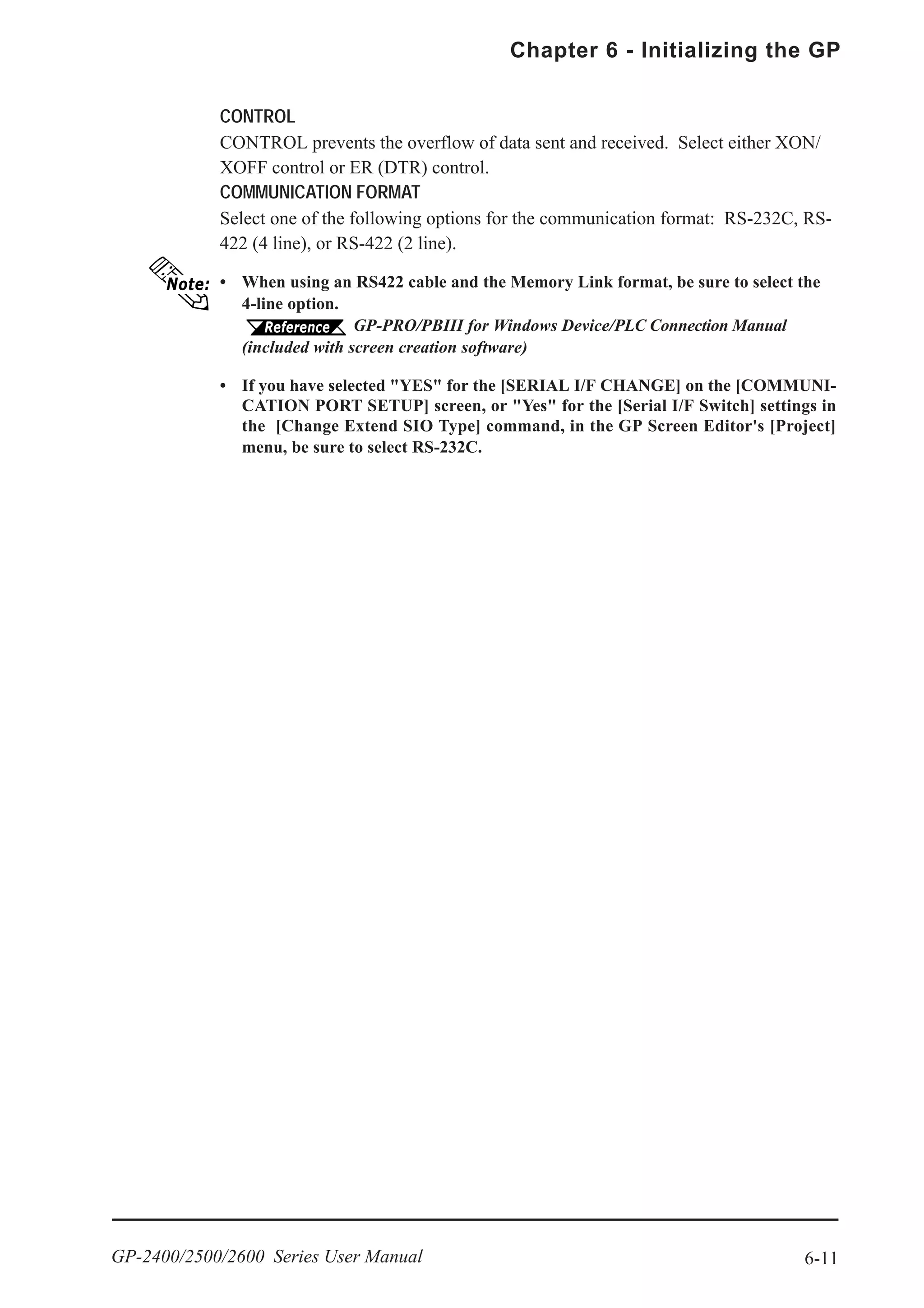 6-11
Chapter 6 - Initializing the GP
GP-2400/2500/2600 Series User Manual
CONTROL
CONTROL prevents the overflow of data sent and received. Select either XON/
XOFF control or ER (DTR) control.
COMMUNICATION FORMAT
Select one of the following options for the communication format: RS-232C, RS-
422 (4 line), or RS-422 (2 line).
• When using an RS422 cable and the Memory Link format, be sure to select the
4-line option.
GP-PRO/PBIII for Windows Device/PLC Connection Manual
(included with screen creation software)
• If you have selected "YES" for the [SERIAL I/F CHANGE] on the [COMMUNI-
CATION PORT SETUP] screen, or "Yes" for the [Serial I/F Switch] settings in
the [Change Extend SIO Type] command, in the GP Screen Editor's [Project]
menu, be sure to select RS-232C.
 