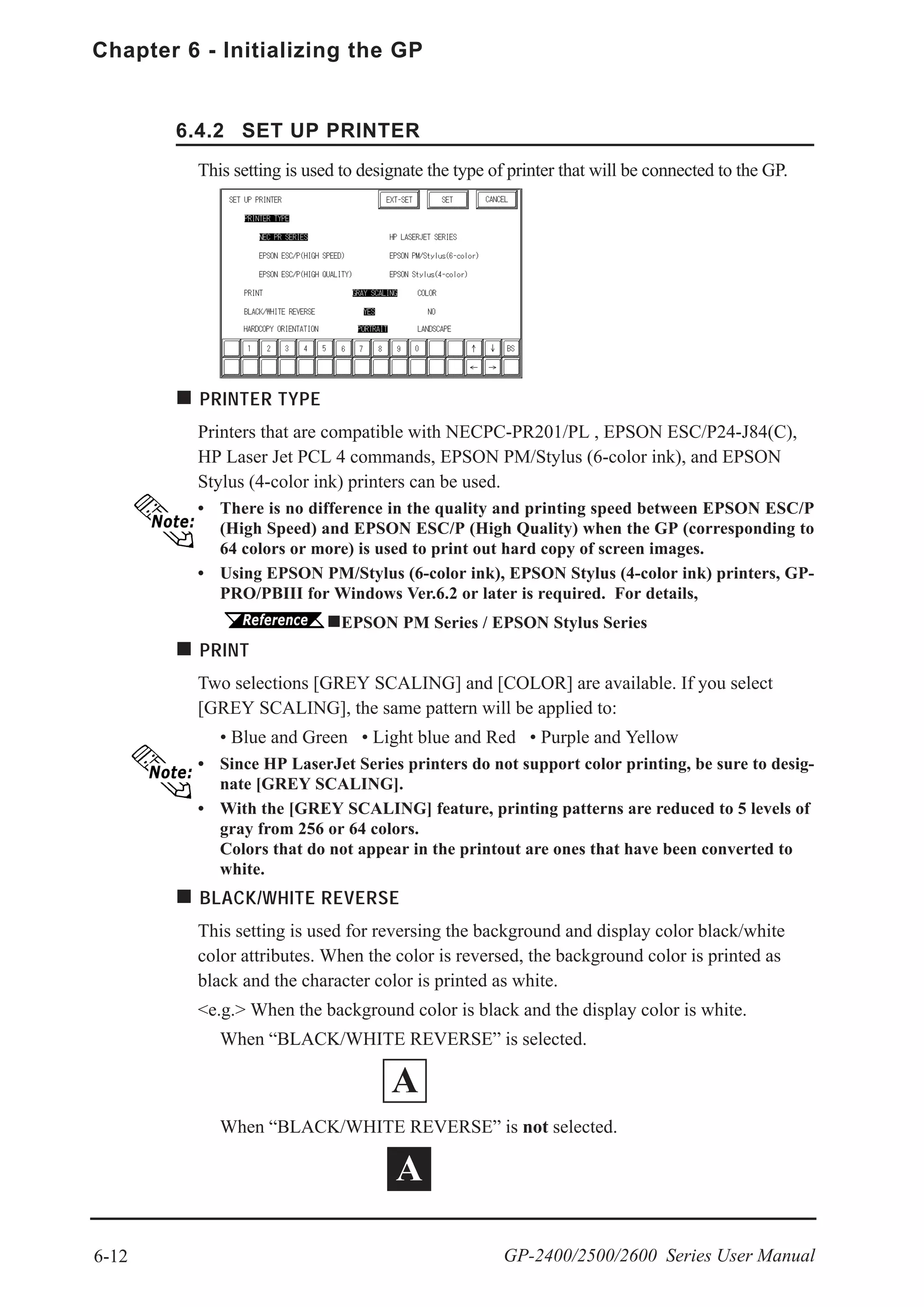 6-12
Chapter 6 - Initializing the GP
GP-2400/2500/2600 Series User Manual
6.4.2 SET UP PRINTER
PRINTER TYPE
Printers that are compatible with NECPC-PR201/PL , EPSON ESC/P24-J84(C),
HP Laser Jet PCL 4 commands, EPSON PM/Stylus (6-color ink), and EPSON
Stylus (4-color ink) printers can be used.
• There is no difference in the quality and printing speed between EPSON ESC/P
(High Speed) and EPSON ESC/P (High Quality) when the GP (corresponding to
64 colors or more) is used to print out hard copy of screen images.
• Using EPSON PM/Stylus (6-color ink), EPSON Stylus (4-color ink) printers, GP-
PRO/PBIII for Windows Ver.6.2 or later is required. For details,
EPSON PM Series / EPSON Stylus Series
PRINT
Two selections [GREY SCALING] and [COLOR] are available. If you select
[GREY SCALING], the same pattern will be applied to:
• Blue and Green • Light blue and Red • Purple and Yellow
• Since HP LaserJet Series printers do not support color printing, be sure to desig-
nate [GREY SCALING].
• With the [GREY SCALING] feature, printing patterns are reduced to 5 levels of
gray from 256 or 64 colors.
Colors that do not appear in the printout are ones that have been converted to
white.
BLACK/WHITE REVERSE
This setting is used for reversing the background and display color black/white
color attributes. When the color is reversed, the background color is printed as
black and the character color is printed as white.
<e.g.> When the background color is black and the display color is white.
When “BLACK/WHITE REVERSE” is selected.
When “BLACK/WHITE REVERSE” is not selected.
This setting is used to designate the type of printer that will be connected to the GP.
A
A
 
