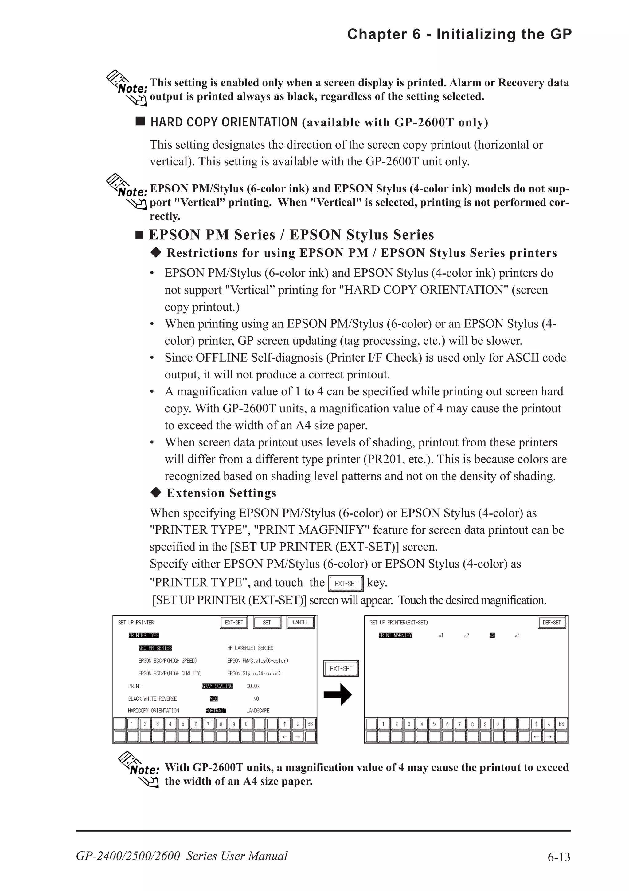 6-13
Chapter 6 - Initializing the GP
GP-2400/2500/2600 Series User Manual
This setting is enabled only when a screen display is printed. Alarm or Recovery data
output is printed always as black, regardless of the setting selected.
HARD COPY ORIENTATION (available with GP-2600T only)
This setting designates the direction of the screen copy printout (horizontal or
vertical). This setting is available with the GP-2600T unit only.
EPSON PM/Stylus (6-color ink) and EPSON Stylus (4-color ink) models do not sup-
port "Vertical” printing. When "Vertical" is selected, printing is not performed cor-
rectly.
EPSON PM Series / EPSON Stylus Series
Restrictions for using EPSON PM / EPSON Stylus Series printers
• EPSON PM/Stylus (6-color ink) and EPSON Stylus (4-color ink) printers do
not support "Vertical” printing for "HARD COPY ORIENTATION" (screen
copy printout.)
• When printing using an EPSON PM/Stylus (6-color) or an EPSON Stylus (4-
color) printer, GP screen updating (tag processing, etc.) will be slower.
• Since OFFLINE Self-diagnosis (Printer I/F Check) is used only for ASCII code
output, it will not produce a correct printout.
• A magnification value of 1 to 4 can be specified while printing out screen hard
copy. With GP-2600T units, a magnification value of 4 may cause the printout
to exceed the width of an A4 size paper.
• When screen data printout uses levels of shading, printout from these printers
will differ from a different type printer (PR201, etc.). This is because colors are
recognized based on shading level patterns and not on the density of shading.
Extension Settings
When specifying EPSON PM/Stylus (6-color) or EPSON Stylus (4-color) as
"PRINTER TYPE", "PRINT MAGFNIFY" feature for screen data printout can be
specified in the [SET UP PRINTER (EXT-SET)] screen.
Specify either EPSON PM/Stylus (6-color) or EPSON Stylus (4-color) as
"PRINTER TYPE", and touch the key.
[SET UP PRINTER (EXT-SET)] screen will appear. Touch the desired magnification.
With GP-2600T units, a magnification value of 4 may cause the printout to exceed
the width of an A4 size paper.
 