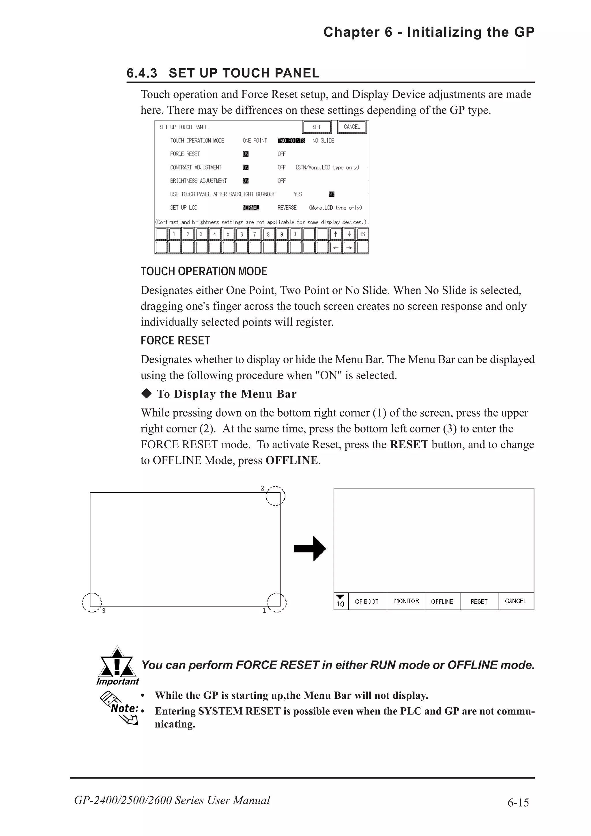 6-15
Chapter 6 - Initializing the GP
GP-2400/2500/2600 Series User Manual
Touch operation and Force Reset setup, and Display Device adjustments are made
here. There may be diffrences on these settings depending of the GP type.
TOUCH OPERATION MODE
Designates either One Point, Two Point or No Slide. When No Slide is selected,
dragging one's finger across the touch screen creates no screen response and only
individually selected points will register.
FORCE RESET
Designates whether to display or hide the Menu Bar. The Menu Bar can be displayed
using the following procedure when "ON" is selected.
To Display the Menu Bar
While pressing down on the bottom right corner (1) of the screen, press the upper
right corner (2). At the same time, press the bottom left corner (3) to enter the
FORCE RESET mode. To activate Reset, press the RESET button, and to change
to OFFLINE Mode, press OFFLINE.
6.4.3 SET UP TOUCH PANEL
!!!!!
You can perform FORCE RESET in either RUN mode or OFFLINE mode.
• While the GP is starting up,the Menu Bar will not display.
• Entering SYSTEM RESET is possible even when the PLC and GP are not commu-
nicating.
 