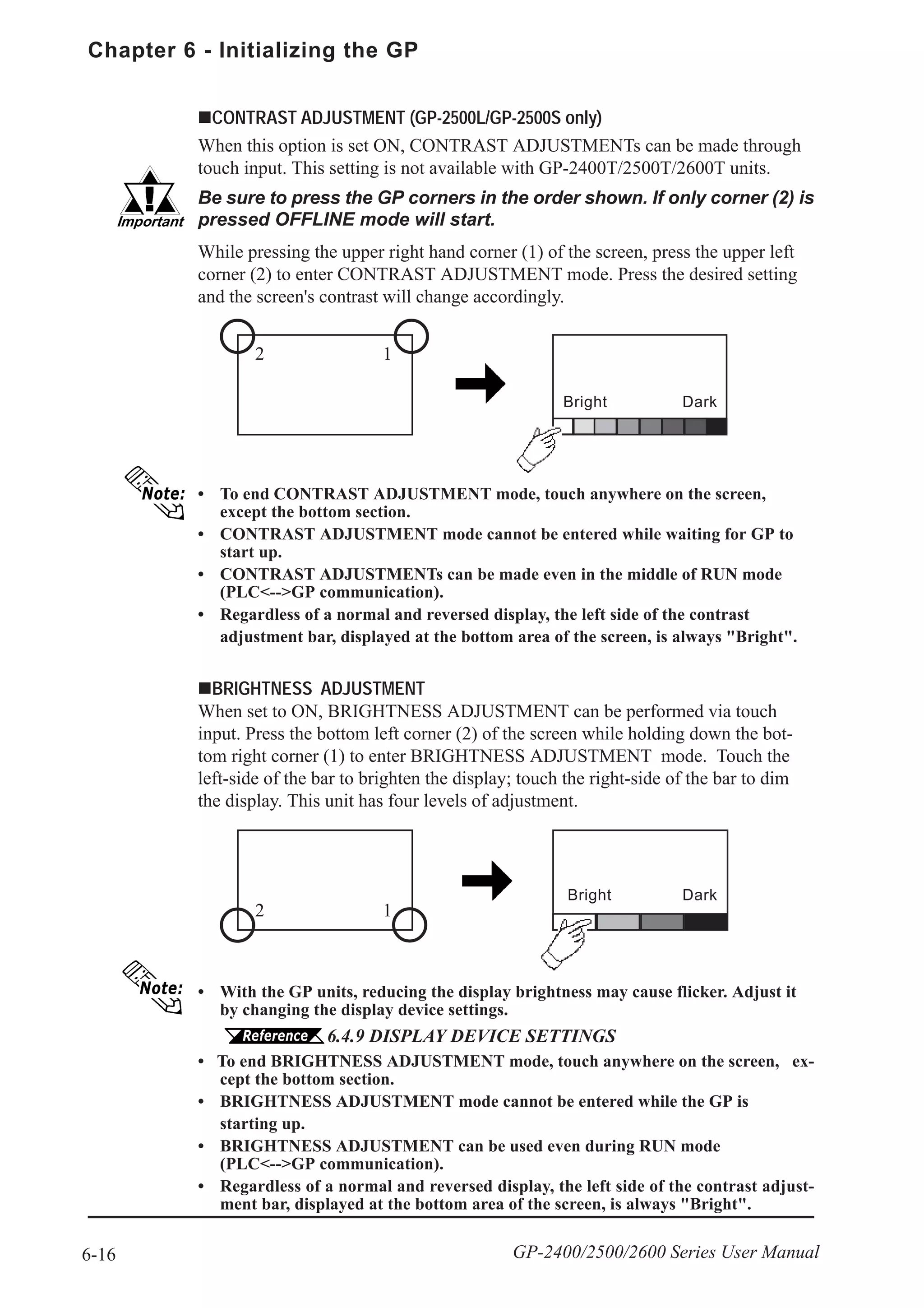 Chapter 6 - Initializing the GP
6-16 GP-2400/2500/2600 Series User Manual
CONTRAST ADJUSTMENT (GP-2500L/GP-2500S only)
When this option is set ON, CONTRAST ADJUSTMENTs can be made through
touch input. This setting is not available with GP-2400T/2500T/2600T units.
• To end CONTRAST ADJUSTMENT mode, touch anywhere on the screen,
except the bottom section.
• CONTRAST ADJUSTMENT mode cannot be entered while waiting for GP to
start up.
• CONTRAST ADJUSTMENTs can be made even in the middle of RUN mode
(PLC<-->GP communication).
• Regardless of a normal and reversed display, the left side of the contrast
adjustment bar, displayed at the bottom area of the screen, is always "Bright".
Be sure to press the GP corners in the order shown. If only corner (2) is
pressed OFFLINE mode will start.
While pressing the upper right hand corner (1) of the screen, press the upper left
corner (2) to enter CONTRAST ADJUSTMENT mode. Press the desired setting
and the screen's contrast will change accordingly.
Bright Dark
2 1
BRIGHTNESS ADJUSTMENT
When set to ON, BRIGHTNESS ADJUSTMENT can be performed via touch
input. Press the bottom left corner (2) of the screen while holding down the bot-
tom right corner (1) to enter BRIGHTNESS ADJUSTMENT mode. Touch the
left-side of the bar to brighten the display; touch the right-side of the bar to dim
the display. This unit has four levels of adjustment.
Bright Dark
2 1
• With the GP units, reducing the display brightness may cause flicker. Adjust it
by changing the display device settings.
6.4.9 DISPLAY DEVICE SETTINGS
• To end BRIGHTNESS ADJUSTMENT mode, touch anywhere on the screen, ex-
cept the bottom section.
• BRIGHTNESS ADJUSTMENT mode cannot be entered while the GP is
starting up.
• BRIGHTNESS ADJUSTMENT can be used even during RUN mode
(PLC<-->GP communication).
• Regardless of a normal and reversed display, the left side of the contrast adjust-
ment bar, displayed at the bottom area of the screen, is always "Bright".
 