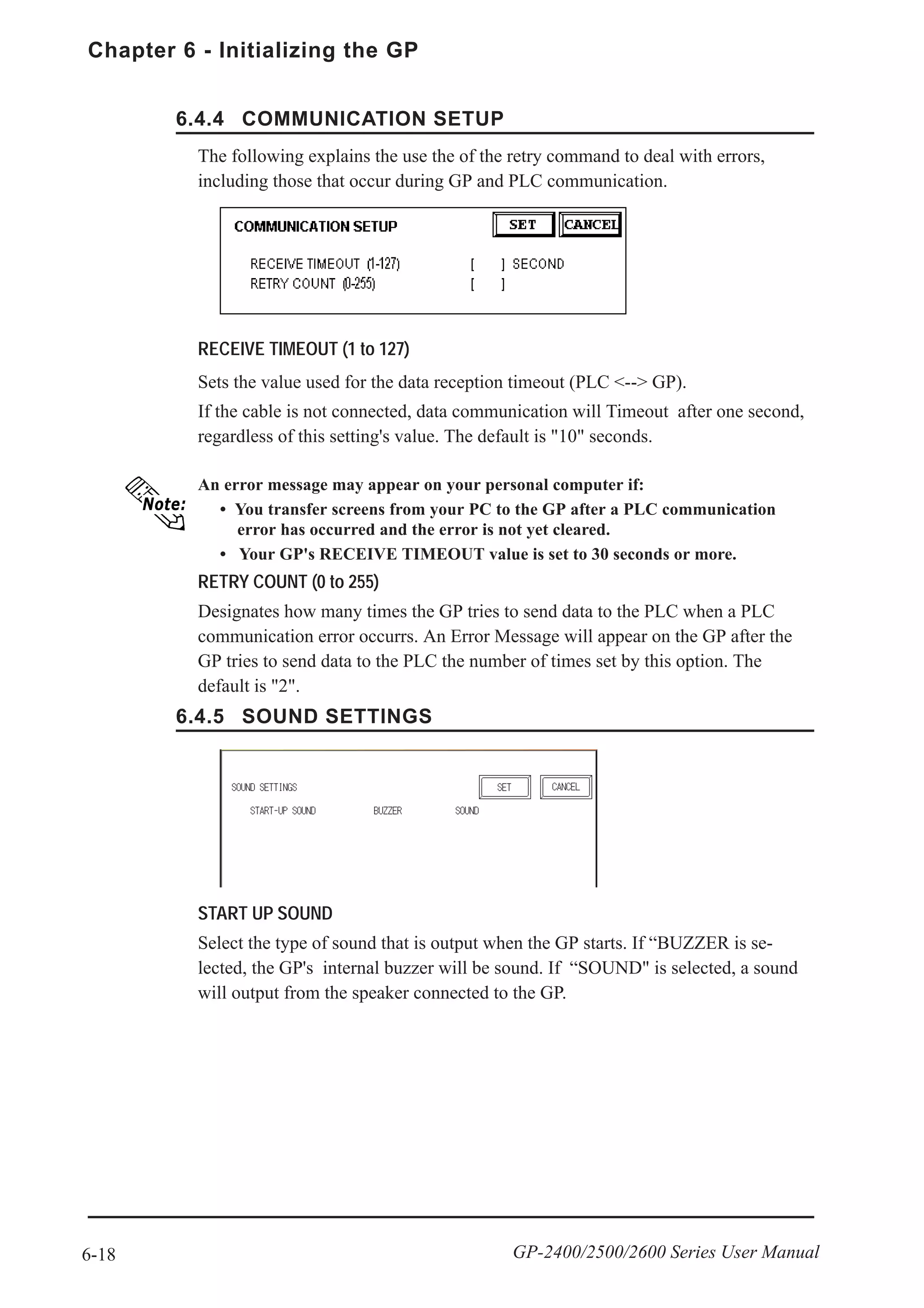 Chapter 6 - Initializing the GP
6-18 GP-2400/2500/2600 Series User Manual
6.4.4 COMMUNICATION SETUP
6.4.5 SOUND SETTINGS
START UP SOUND
Select the type of sound that is output when the GP starts. If “BUZZER is se-
lected, the GP's internal buzzer will be sound. If “SOUND" is selected, a sound
will output from the speaker connected to the GP.
RECEIVE TIMEOUT (1 to 127)
Sets the value used for the data reception timeout (PLC <--> GP).
If the cable is not connected, data communication will Timeout after one second,
regardless of this setting's value. The default is "10" seconds.
RETRY COUNT (0 to 255)
Designates how many times the GP tries to send data to the PLC when a PLC
communication error occurrs. An Error Message will appear on the GP after the
GP tries to send data to the PLC the number of times set by this option. The
default is "2".
An error message may appear on your personal computer if:
• You transfer screens from your PC to the GP after a PLC communication
error has occurred and the error is not yet cleared.
• Your GP's RECEIVE TIMEOUT value is set to 30 seconds or more.
The following explains the use the of the retry command to deal with errors,
including those that occur during GP and PLC communication.
 