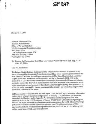 December 21, 2001



Jeffrey R. Irolmstead, Esq.
Assistant Administrator
Office of Air and Radiation
U.S. Environmental Protection Agency
Mail Stop 6101A
1200 Pennsylvania Avenue, NW
Ari el Rios Building - North
Washington, DC 20460

Re: Request for Comment on Draft Third U.S. Climate Action Report, 66 Fed. Reg 57456
    (Nov. 15, 2001)

Dear Mr. Holmstead:

The Edison Electric Institute (EEl) respectfuilly submits these comments in response to the
above-referenced Environmental Protection Agency (EPA) notice requesting comments on the
draft Third U.S. Climate Action Report, as snpplemented by the publication of an additional
chapter on the EPA website on which comments are due by January 2, 2002. EEl is the
association of U.S. shareholder-owned electric companies, international affiliates and industry
associates worldwide. EEl's U.S. members serve more than 90 percent of all customers served
by the shareholder-owned segment of the industry, generate approximately three-quarters of all
of the electricity generated by electric companies in the country, and serve about 70 percent of
all ultimate customers in the nation.

EEI has a number of concerns with the draft report. First, the draft report is missing information
on the role of voluntary initiatives and programs in reducing U.S. greenhouse gas emissions,
particularly in Chapter 4 and in Appendix A. EEl and its member companies have been
especially active in the U.S. Department of Energy (DOE)-Utility Climate Challenge Program,
which is the largest voluntary greenhouse gas reduction program in the world. Climate Challenge
participants, which include over 650 utilities, pledged over 170 million metric tons of C02-
equivalent reductions, avoidances and sequestrations in the year 2000, and in 1999 achieved 124
million metric tons of C02-equivalent reductions.
 