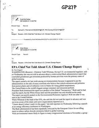 o~~~~~~~~~~1

                 Scoff McClellan
                 06/12/2002 01:15:26 PM

Record Type:          Record

To:      Samuel A. ThernstromICEOIEOP@EOP, Phil CooneyICEQIEOP@EOP
cc:
Subject: Reuters - EPA Chief Not Told About U.S. Climate Change Report


       ------------    Forwarded by Scott McClellanNVHO/EOP on 06/12/2002 01:15 PM --------------




                 Brian Bravo
      [7        ~~06112/2002 01:12 34 PM

Record Type:          Record

To:
cc:
Subject: Reuters - EPA Chief Not Told About U.S. Climate Change Report

EPA Chief Not Told About U.S. Climate Change Report
By Tomn Doggett
WASHINGTON               (Reuters) - Christine Todd Whitman, the top U.S. environmental             regulator, said
on Wednesday she was not told in advance about a controversial Bush administration report that
concluded greenhouse gas emissions produced by human activities were the primary cause of
global wanming.
The report caused a stir last week among environmentalists because it appeared to put the
administration on the side of many scientists who believe that vehicle emissions and pollution
from power plants and oil refineries were to blame for rising global temperatures.
The United States is the world's biggest energy consumer and emissions polluter.
President Bush dismissed the report as a product of the federal "bureaucracy." Bush said he had
read the report, but the White House later said the president was only briefed on the study.
The report was quietly posted on the Environmental Protection Agency's Web site after it was
sent to the United Nations.
While Whitman is the head of the EPA, she said she did not read the report in advance and was
not even aware of the study until news organizations reported on it.
"I knew about it when I read it in the paper," she told reporters on Wednesday following a speech
at an energy efficiency conference in Washington.                                          .
The Bush administration has been repeatedly criticized    by the European Union for not d'ding
more to reduce carbon dioxide emissions linked to global warming.
With environmental issues likely to figure in many congressional elections in November, a group
 