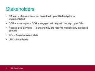 9 GP2DRS Update
Stakeholders
• QA lead – please ensure you consult with your QA lead prior to
implementation
• CCG – ensuring your CCG is engaged will help with the sign up of GPs
• Hospital Eye Services – To ensure they are ready to manage any increased
demand
• GPs – As per previous slide
• LMC clinical leads
 