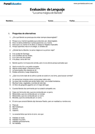 Evaluación deLenguaje
www.portaleducativo.net
“LacamamágicadeBartolo”
I. Preguntas de alternativas
1. ¿Por qué Bartolo se preocupa de andar siempre desarreglado?
A. Porque a su mamá le gustaba que anduviera así, desarreglado.
B. Para no darle problemas ni preocupaciones a su mamá.
C. Para que a su mamá no le diera un ataque si llegaba impecable.
D. Porque aprendía más en el colegio, si andaba así.
2. ¿Dónde llevó a Bartolo, la cama mágica en su primer viaje?
A. A la ciudad de Santiago.
B. A la Cordillera de los Andes.
C. A un cerro de otra ciudad.
D. A la playa, cerca del mar.
3. Bartolo quería ir en busca de comida, pero no se atrevía porque pensaba que:
A. Hacía mucho frío y se podía congelar.
B. Alguien podía llegar y llevarse la cama.
C. La cama podía irse volando sin él.
D. Estaba soñando y luego despertaría.
4. ¿Qué vio al otro lado de la colina cuando se subió en una loma, para buscar comida?
A. Un animal tan inmenso como nunca antes había visto.
B. La cosa más increíble que jamás había visto, una ciudad fantástica.
C. Muchas frutas, vegetales y comida de todo tipo.
D. Un libro de geografía gigante con el mapa del lugar.
5. Cuando Bartolo iba caminando por la ciudad lo atropelló una:
A. Casa con forma de reloj, que era conducida por un perro.
B. Motocicleta, que era conducida por un conejo.
C. Motocicleta, que era conducida por un zorro.
D. Bicicleta, que era conducida por un zorro.
6. El zorro que conoció Bartolo dijo llamarse Roelzo, pero en realidad su nombre era:
A. Pascual.
B. Mermeladuque.
C. Oliverio.
D. Valentín.
7. La característica que tenía el zorro, era que:
A. Hablaba al revés.
B. Hablaba muy bien.
C. Hablaba graciosamente.
D. No hablaba.
Nombre:__________________________________ Curso:______________ Fecha:______________
 