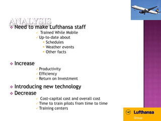    Need to make Lufthansa staff
                Trained While Mobile
                Up-to-date about
                   Schedules
                   Weather events
                   Other facts

   Increase
                Productivity
                Efficiency
                Return on Investment

 Introducing new technology
 Decrease
                 Cost-capital cost and overall cost
                Time to train pilots from time to time
                Training centers
 