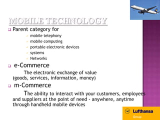    Parent category for
             mobile telephony
             mobile computing
             portable electronic devices
             systems
             Networks
   e-Commerce
         The electronic exchange of value
    (goods, services, information, money)
   m-Commerce
       The ability to interact with your customers, employees
    and suppliers at the point of need - anywhere, anytime
    through handheld mobile devices
 