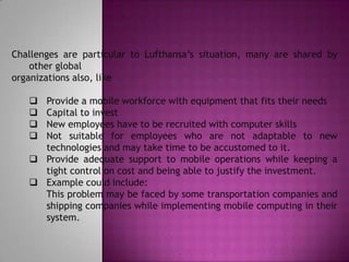 Challenges are particular to Lufthansa’s situation, many are shared by
    other global
organizations also, like

    Provide a mobile workforce with equipment that fits their needs
    Capital to invest
    New employees have to be recruited with computer skills
    Not suitable for employees who are not adaptable to new
     technologies and may take time to be accustomed to it.
    Provide adequate support to mobile operations while keeping a
     tight control on cost and being able to justify the investment.
    Example could include:
     This problem may be faced by some transportation companies and
     shipping companies while implementing mobile computing in their
     system.
 