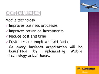 Mobile technology
 Improves business processes
 Improves return on investments
 Reduce cost and time
 Customer and employee satisfaction
 So every business organization will be
 benefitted    by    implementing Mobile
 technology as Lufthansa.
 