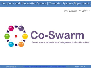 Computer and Information Science | Computer Systems Department
2nd Seminar 11/4/2013
Co-Swarm: Cooperative area exploration using a swarm of mobile robots April 2013 12nd Seminar
 