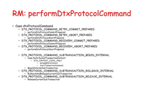 RM: performDtxProtocolCommand
• Case dtxProtocolCommand
• DTX_PROTOCOL_COMMAND_RETRY_COMMIT_PREPARED
• performDtxProtocolCommitPrepared
• DTX_PROTOCOL_COMMAND_RETRY_ABORT_PREPARED
• performDtxProtocolAbortPrepared
• DTX_PROTOCOL_COMMAND_RECOVERY_COMMIT_PREPARED
• performDtxProtocolCommitPrepared
• DTX_PROTOCOL_COMMAND_RECOVERY_ABORT_PREPARED
• performDtxProtocolAbortPrepared
• DTX_PROTOCOL_COMMAND_SUBTRANSACTION_BEGIN_INTERNAL
• Case DistributedTransactionContext:
• DTX_CONTEXT_LOCAL_ONLY
• setupQEDtxContext
• StartTransactionCommand
• BeginInternalSubTransaction
• DTX_PROTOCOL_COMMAND_SUBTRANSACTION_ROLLBACK_INTERNAL
• RollbackAndReleaseCurrentSubTransaction
• DTX_PROTOCOL_COMMAND_SUBTRANSACTION_RELEASE_INTERNAL
• ReleaseCurrentSubTransaction
 