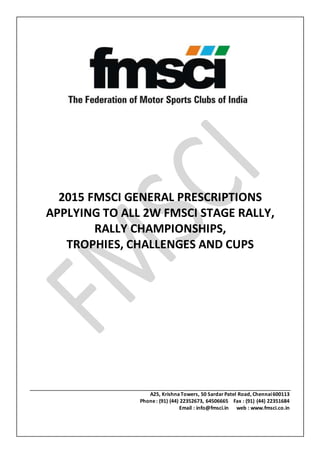 2015 FMSCI GENERAL PRESCRIPTIONS
APPLYING TO ALL 2W FMSCI STAGE RALLY,
RALLY CHAMPIONSHIPS,
TROPHIES, CHALLENGES AND CUPS
A25, KrishnaTowers, 50 Sardar Patel Road, Chennai600113
Phone: (91) (44) 22352673, 64506665 Fax : (91) (44) 22351684
Email : info@fmsci.in web : www.fmsci.co.in
 